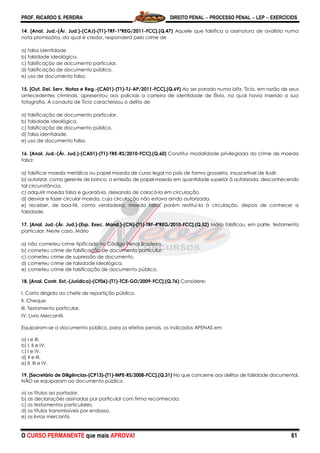 PROF. RICARDO S. PEREIRA DIREITO PENAL  PROCESSO PENAL  LEP  EXERCÍCIOS
O CURSO PERMANENTE que mais APROVA! 61
14. [Anal. Jud.-(Ár. Jud.)-(CAJ)-(T1)-TRF-1ªREG/2011-FCC].(Q.47) Aquele que falsifica a assinatura de avalista numa
nota promissória, da qual é credor, responderá pelo crime de
a) falsa identidade.
b) falsidade ideológica.
c) falsificação de documento particular.
d) falsificação de documento público.
e) uso de documento falso.
15. [Out. Del. Serv. Notas e Reg.-(CA01)-(T1)-TJ-AP/2011-FCC].(Q.69) Ao ser parado numa blitz, Tício, em razão de seus
antecedentes criminais, apresentou aos policiais a carteira de identidade de Élvio, na qual havia inserido a sua
fotografia. A conduta de Tício caracterizou o delito de
a) falsificação de documento particular.
b) falsidade ideológica.
c) falsificação de documento público.
d) falsa identidade.
e) uso de documento falso.
16. [Anal. Jud.-(Ár. Jud.)-(CA01)-(T1)-TRE-RS/2010-FCC].(Q.60) Constitui modalidade privilegiada do crime de moeda
falsa:
a) falsificar moeda metálica ou papel moeda de curso legal no país de forma grosseira, insuscetível de iludir.
b) autorizar, como gerente de banco, a emissão de papel-moeda em quantidade superior à autorizada, desconhecendo
tal circunstância.
c) adquirir moeda falsa e guardá-la, deixando de colocá-la em circulação.
d) desviar e fazer circular moeda, cuja circulação não estava ainda autorizada.
e) receber, de boa-fé, como verdadeira, moeda falsa, porém restituí-la à circulação, depois de conhecer a
falsidade.
17. [Anal. Jud.-(Ár. Jud.)-(Esp. Exec. Mand.)-(CN)-(T1)-TRF-4ªREG/2010-FCC].(Q.52) Mário falsificou, em parte, testamento
particular. Neste caso, Mário
a) não cometeu crime tipificado no Código Penal Brasileiro.
b) cometeu crime de falsificação de documento particular.
c) cometeu crime de supressão de documento.
d) cometeu crime de falsidade ideológica.
e) cometeu crime de falsificação de documento público.
18. [Anal. Contr. Ext.-(Jurídica)-(CF06)-(T1)-TCE-GO/2009-FCC].(Q.76) Considere:
I. Carta dirigida ao chefe de repartição pública.
II. Cheque.
III. Testamento particular.
IV. Livro Mercantil.
Equiparam-se a documento público, para os efeitos penais, os indicados APENAS em
a) I e III.
b) I, II e IV.
c) I e IV.
d) II e III.
e) II, III e IV.
19. [Secretário de Diligências-(CP13)-(T1)-MPE-RS/2008-FCC].(Q.31) No que concerne aos delitos de falsidade documental,
NÃO se equiparam ao documento público
a) os títulos ao portador.
b) as declarações assinadas por particular com firma reconhecida.
c) os testamentos particulares.
d) os títulos transmissíveis por endosso.
e) os livros mercantis.
 