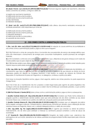 PROF. RICARDO S. PEREIRA DIREITO PENAL  PROCESSO PENAL  LEP  EXERCÍCIOS
O CURSO PERMANENTE que mais APROVA! 62
20. [Assist. Promot. Just.-(CQ14)-(T1)-MPE-RS/2008-FCC].(Q.22) Promover segundo registro de nascimento, alterando
dados constantes do anterior, configura o delito de
a) registro de nascimento inexistente.
b) falsificação de documento público.
c) falsificação de documento particular.
d) falsa identidade.
e) falsidade ideológica.
21. [Anal. Jud.-(Ár. Jud)-(C1)-(T1)-TRF-5ªREG/2008-FCC].(Q.47) João alterou documento verdadeiro emanado de
entidade paraestatal. João responderá por crime de
a) falsificação de documento público.
b) falsificação de documento particular.
c) falsidade ideológica.
d) falsificação de selo ou sinal público.
e) supressão de documento.
22  DOS CRIMES CONTRA A ADMINISTRAÇÃO PÚBLICA
1. [Téc. Jud.-(Ár. Adm.-Jud.)-(CE)-(C19)-(NM)-(T)-TJ-SE/2014-UnB] Em relação às causas extintivas da punibilidade e
aos crimes contra a administração pública, julgue os itens que se seguem.
1) (I.106) Praticará o crime de corrupção ativa o funcionário de concessionária de serviço de energia elétrica que,
para não interromper o fornecimento de energia para consumidor inadimplente, aceitar promessa de vantagem
indevida.
2) (I.107) Cometerá o crime de concussão o funcionário público que, utilizando-se de grave ameaça e em razão da
função pública que ocupar, exigir de alguém vantagem indevida.
3) (I.108) Servidor público que utilizar papel, tinta e impressora pertencentes à repartição pública onde trabalha para
imprimir arquivos particulares praticará o crime de peculato.
2. [Téc. Leg.-(Atrib. Ag. Pol. Legisl.)-(NM)-(T)-CD/2014-UnB].(QDM) Durante uma passeata na Esplanada dos Ministérios, um
manifestante, logo após ter sido alertado por um agente da polícia legislativa de que deveria se afastar do local,
arremessou pedras em direção ao Congresso Nacional, o que resultou na quebra de vidraças da Câmara dos
Deputados. O manifestante foi preso em flagrante e, na delegacia, confessou a prática do delito.
Com base na situação hipotética acima, julgue o item seguinte, relativo aos crimes previstos na parte especial do
Código Penal.
1) (I.113) O fato de o manifestante não ter cumprido a ordem legal dada pelo agente de polícia legislativa não
configura crime de desobediência, uma vez que a ordem não foi emitida por autoridade judiciária, o que constitui
requisito específico do tipo penal.
3. (QM-Prof. Ricardo S. Pereira/2015) Sobre crimes contra a administração pública, julgue os itens a subsequentes.
1) [Auditor Controle Externo-(Pr. Obj.)-(CB)-(NS)-(M)-TC-DF/2014-UnB].(I.76) Considere que Pedro tenha oferecido e
pagado quantia a determinado servidor público para que este praticasse ato de ofício contrário ao seu dever
funcional. Nesse caso, evidencia-se a prática do delito de corrupção passiva por parte de Pedro.
2) [Auditor Controle Externo-(Pr. Obj.)-(CB)-(NS)-(M)-TC-DF/2014-UnB].(I.77) Considere que um delegado de polícia
tenha exigido vantagem indevida, correspondente a determinado montante em dinheiro, para a liberação de dois
indivíduos presos em flagrante. Nesse caso, o referido delegado praticou o delito de concussão.
3) [Téc. Leg.-(Atrib. Ag. Pol. Legisl.)-(NM)-(T)-CD/2014-UnB].(I.107) O agente que retardar ou deixar de praticar,
indevidamente, ato de ofício para satisfazer a interesse ou sentimento pessoal cometerá o crime de abuso de
autoridade.
4) [1º Tenente-(Pr. Obj.)-(CE)-(NS)-(M)-PM-CE/2014-UnB].(I.91) Estagiário de órgão público que, valendo-se das
prerrogativas de sua função, apropriar-se de valores subtraídos do programa Bolsa Família responderá pelo crime de
peculato.
 
