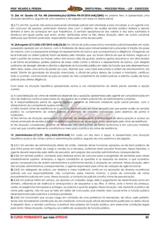 PROF. RICARDO S. PEREIRA DIREITO PENAL  PROCESSO PENAL  LEP  EXERCÍCIOS
O CURSO PERMANENTE que mais APROVA! 65
13. [Sel. Int. Quadro Of. Pol. Mil.-(Administração)-QOPMA-PM-DF/2010-UnB].(QMD) No próximo item, é apresentada uma
situação hipotética, seguida de uma assertiva a ser julgada com base no direito penal.
1) (I.71) Um PM, quando não estava exercendo atividade policial nem atividade a esta vinculada, e um agente civil,
em concurso de pessoas, praticaram diversos atos com o objetivo de auxiliar servidor público federal a desviar
dinheiro e bens da autarquia em que trabalhava. O servidor apropriava-se dos valores e dos bens subtraídos e
dividia-os em iguais partes que eram, então, distribuídas entre os três. Nessa situação, além de outras condutas
delituosas que tenham praticado, responderão todos pelo crime de peculato.
14. [Advogado-(C1)-(NS)-CEF/2010-UnB].(Q.26) Um oficial de justiça executava mandado judicial expedido em ação
possessória ajuizada por um banco, com a finalidade de desocupar imóvel residencial e proceder à imissão da posse
do mesmo, com a subsequente entrega ao representante do banco que acompanhava a diligência. Chegando ao
local indicado na ordem judicial, foram recebidos pelo morador, que, ao tomar ciência do que se tratava, negou-se a
abrir o portão de acesso ao imóvel, soltou dois bravos cães de guarda, praticou gestos obscenos e, em altos brados
e de forma escandalosa, proferiu palavras de baixo calão contra o oficial e o representante do banco, com desígnio
autônomo de denegrir, ofender e afrontar a dignidade do funcionário público em razão da função que este desempenhava.
Além disso, exibiu uma arma da janela da casa, dizendo que, caso fosse executada a ordem de arrombamento, iria
resistir. Diante da gravidade da situação vivenciada, o oficial de justiça deixou de cumprir o mandado, certificou
todo o ocorrido, comunicando ao juízo as razões do não cumprimento da ordem judicial, e solicitou auxílio de força
policial para ulterior diligência.
Com base na situação hipotética apresentada acima e nos mandamentos do direito penal, assinale a opção
correta.
a) A caracterização do crime de resistência depende de a oposição apresentada pelo agente ser consubstanciada em
atos de violência contra os executores do ato legal e de a ordem judicial não ser efetivamente cumprida.
b) A responsabilização penal do agente agressor somente se efetivará mediante ação penal privada, com o
oferecimento da competente queixa-crime.
c) Não haverá crime de resistência se a oposição for praticada em face de particular que preste auxílio ao servidor
público no cumprimento da ordem judicial, a exemplo de chaveiro convocado para abertura de portas e
cadeados.
d) Nos termos da situação apresentada, a conduta de desobedecer à ordem legal de desocupação e acesso ao
imóvel, emanada de servidor público, no estrito cumprimento de dever legal, restou abrangida pelo crime de resistência.
e) Na situação considerada, o crime de desacato não será punido de forma autônoma e em concurso material,
uma vez que constitui elemento constitutivo e meio para a prática do crime de resistência.
15. [Administrador-(C1)-(Pr. Obj.)-AGU/2010-UnB] Em cada um dos itens a seguir, é apresentada uma situação
hipotética acerca de crimes contra a administração pública, seguida de uma assertiva a ser julgada.
1) (l.61) Um servidor da administração direta da União, violando dever funcional, apropriou-se de bens públicos de
que tinha posse em razão do cargo e vendeu-os a terceiros, auferindo assim proveito financeiro. Nessa hipótese, o
agente deverá responder pelo delito de peculato, sem prejuízo das sanções administrativas correspondentes.
2) (l.62) Um servidor público, nomeado para elaborar prova de concurso para a progressão de servidores para classe
imediatamente superior, antecipou a alguns candidatos as questões e as respostas do exame, o que acarretou
graves consequências de ordem administrativa e patrimonial devido à anulação do certame. Nessa situação, além
das sanções administrativas correspondentes, o agente responderá pelo crime de violação de sigilo funcional.
3) (l.63) Um delegado de polícia, por desleixo e mera indolência, omitiu-se na apuração de diversas ocorrências
policiais sob sua responsabilidade, não cumprindo, pelos mesmos motivos, o prazo de conclusão de vários
procedimentos policiais em curso. Nessa situação, a conduta do policial constitui crime de prevaricação.
4) (l.64) Um policial militar em serviço, ao abordar um cidadão, exigiu dele o pagamento de determinada soma em
dinheiro, utilizando-se de violência e ameaçando-o de sequestrar o seu filho. A vítima, ante o temor da ameaça,
cedeu às exigências formuladas e entregou ao policial a quantia exigida. Nessa situação, não obstante a prática de
crime pelo agente, não há que se falar em delito de concussão, pois inexiste nexo causal entre a função pública
desempenhada pelo policial e a ameaça proferida.
5) (l.65) Um funcionário que ocupa cargo em comissão de uma prefeitura foi exonerado, de ofício, pelo prefeito,
tendo sido formalmente cientificado do ato mediante comunicação oficial devidamente publicada no diário oficial.
A despeito disso, o servidor continuou a praticar atos próprios da função pública, sem preencher condições legais
para tanto. Nessa situação, configurou-se o delito de usurpação de função pública.
 