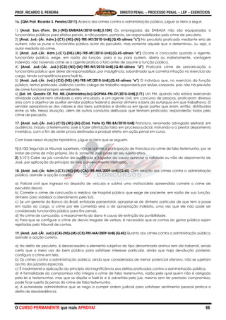 PROF. RICARDO S. PEREIRA DIREITO PENAL  PROCESSO PENAL  LEP  EXERCÍCIOS
O CURSO PERMANENTE que mais APROVA! 66
16. (QM-Prof. Ricardo S. Pereira/2011) Acerca dos crimes contra a administração pública, julgue os itens a seguir.
1) [Anal. San.-(Fom. Dir.)-(NS)-EMBASA/2010-UnB].(I.104) Os empregados da EMBASA não são equiparados a
funcionários públicos para efeitos penais, e não podem, portanto, ser responsabilizados pelo crime de peculato.
2) [Anal. Jud.-(Ár. Adm.)-(C1)-(NS)-(M)-TRE-MT/2010-UnB].(Q.43-alínea "c") No peculato praticado mediante erro de
outrem, não se pune o funcionário público autor do peculato, mas somente aquele que o determinou, ou seja, o
autor mediato do crime.
3) [Anal. Jud.-(Ár. Adm.)-(C1)-(NS)-(M)-TRE-MT/2010-UnB].(Q.43-alínea "d") Ocorre a concussão quando o agente,
funcionário público, exige, em razão da função, para si ou para outrem, direta ou indiretamente, vantagem
indevida, não havendo crime se o agente pratica o fato antes de assumir a função pública.
4) [Anal. Jud.-(Ár. Jud.)-(C5)-(NS)-(M)-TRE-MT/2010-UnB].(Q.45-alínea "d") Praticará crime de prevaricação o
funcionário público que deixe de responsabilizar, por indulgência, subordinado que cometa infração no exercício do
cargo, tendo competência para fazê-lo.
5) [Anal. Jud.-(Ár. Jud.)-(C5)-(NS)-(M)-TRE-MT/2010-UnB].(Q.45-alínea "e") O indivíduo que, no exercício da função
pública, tenha praticado violência contra colega de trabalho responderá por lesões corporais, pois não há previsão
de crime funcional próprio semelhante.
6) [Sel. Int. Quadro Of. Pol. Mil.-(Administração)-QOPMA-PM-DF/2010-UnB].(I.71) Um PM, quando não estava exercendo
atividade policial nem atividade a esta vinculada, e um agente civil, em concurso de pessoas, praticaram diversos
atos com o objetivo de auxiliar servidor público federal a desviar dinheiro e bens da autarquia em que trabalhava. O
servidor apropriava-se dos valores e dos bens subtraídos e dividia-os em iguais partes que eram, então, distribuídas
entre os três. Nessa situação, além de outras condutas delituosas que tenham praticado, responderão todos pelo
crime de peculato.
17. [Anal. Jud.-(Ár. Jud.)-(C12)-(NS)-(M)-(Cad. Parte II)-TRE-BA/2010-UnB] Francisco, renomado advogado eleitoral, em
audiência, induziu a testemunha José a fazer afirmação falsa em processo judicial, instruindo-o a prestar depoimento
inverídico, com o fim de obter prova destinada a produzir efeito em ação penal em curso.
Com base nessa situação hipotética, julgue os itens que se seguem.
1) (I.100) Segundo os tribunais superiores, não se admite a participação de Francisco no crime de falso testemunho, por se
tratar de crime de mão própria, isto é, somente José pode ser seu sujeito ativo.
2) (I.101) Cabe ao juiz condutor da audiência e julgador da causa apreciar a validade ou não do depoimento de
José, por aplicação do princípio do livre convencimento motivado.
18. [Anal. Jud.-(Ár. Adm.)-(C1)-(NS)-(M)-(CA)-TRE-MA/2009-UnB].(Q.60) Com relação aos crimes contra a administração
pública, assinale a opção correta.
a) Policial civil que ingressa no depósito de veículos e subtrai uma motocicleta apreendida comete o crime de
peculato desvio.
b) Comete o crime de concussão o médico de hospital público que exige de paciente, em razão de sua função,
dinheiro para viabilizar o atendimento pelo SUS.
c) Se um gerente do Banco do Brasil, entidade paraestatal, apropriar-se de dinheiro particular de que tem a posse
em razão do cargo, o crime por ele cometido será o de apropriação indébita, uma vez que ele não pode ser
considerado funcionário público para fins penais.
d) No crime de concussão, o ressarcimento do dano é causa de extinção da punibilidade.
e) Para que se configure o crime de desvio irregular de verbas, é necessário que as contas do gestor público sejam
rejeitadas pelo tribunal de contas.
19. [Anal. Jud.-(Ár. Jud.)-(C4)-(NS)-(M)-(CE)-TRE-MA/2009-UnB].(Q.45) Quanto aos crimes contra a administração pública,
assinale a opção correta.
a) No delito de peculato, é desnecessário o elemento subjetivo do tipo denominado animus rem sibi habendi, sendo
certo que o mero uso do bem público para satisfazer interesse particular, ainda que haja devolução posterior,
configura o crime em tela.
b) Os crimes contra a administração pública, ainda que considerados de menor potencial ofensivo, não se sujeitam
ao rito dos juizados especiais.
c) É inadmissível a aplicação do princípio da insignificância aos delitos praticados contra a administração pública.
d) A formalidade do compromisso não integra o crime de falso testemunho, razão pela qual quem não é obrigado
pela lei a testemunhar, mas que se dispõe a fazê-lo e é advertido pelo juiz, mesmo sem ter prestado compromisso,
pode ficar sujeito às penas do crime de falso testemunho.
e) A autoridade administrativa que se nega a cumprir ordem judicial para satisfazer sentimento pessoal pratica o
delito de desobediência.
 