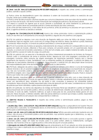 PROF. RICARDO S. PEREIRA DIREITO PENAL  PROCESSO PENAL  LEP  EXERCÍCIOS
O CURSO PERMANENTE que mais APROVA! 68
24. [Anal. Jud.-(Ár. Adm.)-(C1)-(NS)-(M)-(CA)-TRE-GO/2009-UnB].(Q.64) A respeito dos crimes contra a administração
pública, assinale a opção correta.
a) Pratica crime de desobediência quem não obedece à ordem de funcionário público no exercício de suas
funções, ainda que a ordem seja ilegal.
b) Pratica crime de denunciação caluniosa aquele que comunica falsamente crime que sabe não ter existido, ainda
que, em face de tal ação, não tenha havido instauração de investigação policial ou de processo judicial.
c) É atípica a conduta do agente que se acusa, perante a autoridade, de crime inexistente ou praticado por
outrem, pois constitui dever da autoridade policial a correta elucidação dos fatos criminosos.
d) No crime de falso testemunho, o fato deixa de ser punível se, antes da sentença no processo em que ocorreu o
ilícito, o agente se retrata ou declara a verdade.
25. [Agente Pol. Civil-(NM)-(CA)-PC-ES/2009-UnB] Acerca dos crimes praticados contra a administração pública,
cada um dos itens de 1 a 6 apresenta uma situação hipotética, seguida de uma assertiva a ser julgada.
1) (I.76) Um policial se deparou com uma situação de flagrante delito por crime de tráfico de drogas, todavia,
percebendo, logo em seguida, que o autor era um antigo amigo de infância, deixou de efetivar a prisão, liberando
o conhecido. Nessa situação, a conduta do policial caracterizou o crime de prevaricação.
2) (I.77) Um funcionário dos Correios se apropriou indevidamente de cheque contido em correspondência sob a sua
guarda em razão da função, utilizando o título para compras, em proveito próprio, em um supermercado. Nessa
situação, a conduta do funcionário caracterizou o crime de furto simples, pois o objeto material do delito, do qual o
agente detinha a posse em razão do cargo, era particular.
3) (I.78) Um policial civil, ao executar a fiscalização de ônibus interestadual procedente da fronteira do Paraguai,
visando coibir o contrabando de armas e produtos ilícitos, deparou-se com uma bagagem conduzida por um
passageiro contendo vários produtos de origem estrangeira de importação permitida, todavia sem o devido
pagamento de impostos e taxas. Sensibilizado com os insistentes pedidos do passageiro, o policial civil deixou de
apreender as mercadorias, liberando a bagagem. Nessa situação, o policial civil, por descumprir dever funcional,
será responsabilizado pelo crime de facilitação de contrabando ou descaminho.
4) (I.79) Paulo, delegado de polícia, exigiu de Carlos certa quantia em dinheiro para alterar o curso de investigação
policial, livrando-o de um possível indiciamento. Quando da exigência, se encontrava acompanhado de Joaquim,
que não era funcionário público, mas participou ativamente da conduta, influenciando a vítima a dispor da
importância exigida, sob o argumento de que o policial civil poderia beneficiá-lo. Nessa situação, Paulo e Joaquim,
mesmo que Carlos não aceite a exigência, responderão pelo crime de concussão.
5) (I.80) Geraldo, imputável, após ser abordado por 3 policiais militares em uma blitz, com a clara intenção de
menosprezar e desprestigiar a função do agente público, passou a ofender verbalmente toda a guarnição policial,
tendo, em decorrência disso, recebido voz de prisão e sido conduzido à presença da autoridade policial
competente. Nessa situação, Geraldo responderá pelo crime de desacato por três vezes, considerando-se o número
de policiais que foram ofendidos, sujeitos passivos principais do delito.
6) (I.81) Um particular, nos termos dos dispositivos do Código de Processo Penal que disciplinam a prisão em flagrante,
desacompanhado de funcionário público, efetuou a prisão de determinado cidadão que acabou de cometer um
homicídio. O autor do delito, mediante violência, se opôs à execução do ato, produzindo lesões graves em seu
executor. Nessa situação, o referido cidadão, além das penas relativas à conduta que ensejou a prisão, responderá
pelo crime de resistência sem prejuízo das correspondentes à violência.
26. (QM-Prof. Ricardo S. Pereira/2011) A respeito dos crimes contra a administração pública, julgue os itens
subsequentes.
1) [Auditor-(Esp. Ciênc. Juríd.)-(C4)-(Pr. Obj.)-SECONT-ES/2009-UnB].(I.82) Segundo a jurisprudência do Superior Tribunal
de Justiça (STJ), o peculato, na modalidade desvio, é crime formal, consumando-se independentemente de prejuízo
efetivo para a administração pública.
2) [Anal. Jud.-(Ár. Adm.)-(C1)-(NS)-(M)-TRE-MT/2010-UnB].(Q.43-alínea "c") No peculato praticado mediante erro de
outrem, não se pune o funcionário público autor do peculato, mas somente aquele que o determinou, ou seja, o
autor mediato do crime.
3) [Anal. Jud.-(Ár. Adm.)-(C1)-(NS)-(M)-TRE-MT/2010-UnB].(Q.43-alínea "d") Ocorre a concussão quando o agente,
funcionário público, exige, em razão da função, para si ou para outrem, direta ou indiretamente, vantagem
indevida, não havendo crime se o agente pratica o fato antes de assumir a função pública.
4) [Advogado da União-(P1)-AGU/2009-UnB].(I.156) Segundo entendimento do STJ em relação ao crime de peculato,
configura bis in idem a aplicação da circunstância agravante de ter o crime sido praticado com violação de dever
inerente a cargo.
 