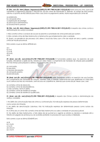 PROF. RICARDO S. PEREIRA DIREITO PENAL  PROCESSO PENAL  LEP  EXERCÍCIOS
O CURSO PERMANENTE que mais APROVA! 69
27. [Téc. Jud.-(Ár. Adm.)-(Espec. Segurança)-(CI09)-(T1)-TRT-1ªREG-RJ/2011-FCC].(Q.35) Maria procurou Ana, que ia ser
submetida a julgamento perante o Tribunal do Júri por crime de infanticídio e, dizendo- se amiga de dois jurados,
solicitou a quantia de R$ 5.000,00 para influir a seu favor no julgamento destes. Maria responderá por crime de
a) estelionato.
b) corrupção ativa.
c) exploração de prestígio.
d) advocacia administrativa.
e) favorecimento pessoal.
28. [Téc. Jud.-(Ár. Adm.)-(Espec. Segurança)-(CI09)-(T1)-TRT-1ªREG-RJ/2011-FCC].(Q.37) A respeito dos crimes contra a
Administração da Justiça considere:
I. Não constitui crime a conduta de acusar-se perante a autoridade de crime praticado por outrem.
II. Não comete crime de falso testemunho a testemunha que simplesmente calar a verdade.
III. Quem, na pendência de processo civil, altera o local dos fatos com o fim de induzir em erro o perito, comete
crime de fraude processual.
Está correto o que se afirma APENAS em
a) I.
b) I e II.
c) I e III.
d) II e III.
e) III.
29. [Anal. Jud.-(Ár. Jud.)-(CAJ)-(T1)-TRF-1ªREG/2011-FCC].(Q.48) O funcionário público que, no exercício de suas
funções, atendendo a apelo do réu, retarda por vários meses o cumprimento de mandado de citação para possibilitar-
lhe mais tempo para preparar a defesa, responderá pelo crime de
a) concussão.
b) peculato.
c) excesso de exação.
d) corrupção passiva.
e) prevaricação.
30. [Anal. Jud.-(Ár. Jud.)-(CAJ)-(T1)-TRF-1ªREG/2011-FCC].(Q.49) João, funcionário público no exercício de suas funções,
em cumprimento de mandado de citação, abordou José, o citando, ordenando-lhe que ajoelhasse no chão para
ouvir a leitura do teor do mandado. José recusou-se a ajoelhar-se, dizendo que ouviria de pé. Nesse caso, José
a) cometeu crime de desacato.
b) cometeu crime de desobediência.
c) não cometeu nenhum delito.
d) cometeu crime de resistência simples.
e) cometeu crime de resistência qualificada.
31. [Anal. Jud.-(Ár. Jud.)-(CAJ)-(T1)-TRF-1ªREG/2011-FCC].(Q.50) A respeito dos Crimes contra a Administração da
Justiça, considere:
I. No delito de comunicação falsa de crime ou contravenção, há indicação expressa de pessoa determinada
como autora da infração.
II. No delito de denunciação caluniosa, não há indicação expressa de determinada pessoa como autora da
infração.
III. A vítima de um crime não comete crime de falso testemunho se calar a verdade em processo judicial.
IV. No delito de falso testemunho, o fato deixa de ser punível se o agente se retrata ou declara a verdade até o
trânsito em julgado da sentença ou do acórdão proferido no processo em que ocorreu a falsidade.
Está correto o que se afirma SOMENTE em:
a) III.
b) I, II e III.
c) I e IV.
d) II, III e IV.
e) I, II e IV.
 