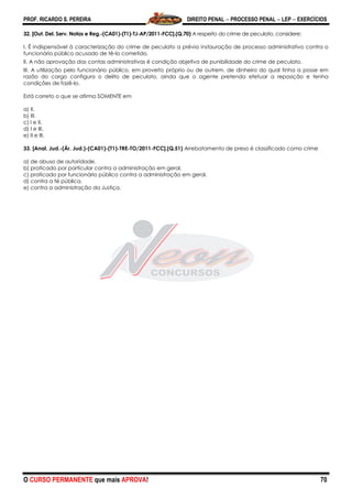 PROF. RICARDO S. PEREIRA DIREITO PENAL  PROCESSO PENAL  LEP  EXERCÍCIOS
O CURSO PERMANENTE que mais APROVA! 70
32. [Out. Del. Serv. Notas e Reg.-(CA01)-(T1)-TJ-AP/2011-FCC].(Q.70) A respeito do crime de peculato, considere:
I. É indispensável à caracterização do crime de peculato a prévia instauração de processo administrativo contra o
funcionário público acusado de tê-lo cometido.
II. A não aprovação das contas administrativas é condição objetiva de punibilidade do crime de peculato.
III. A utilização pelo funcionário público, em proveito próprio ou de outrem, de dinheiro do qual tinha a posse em
razão do cargo configura o delito de peculato, ainda que o agente pretenda efetuar a reposição e tenha
condições de fazê-lo.
Está correto o que se afirma SOMENTE em
a) II.
b) III.
c) I e II.
d) I e III.
e) II e III.
33. [Anal. Jud.-(Ár. Jud.)-(CA01)-(T1)-TRE-TO/2011-FCC].(Q.51) Arrebatamento de preso é classificado como crime
a) de abuso de autoridade.
b) praticado por particular contra a administração em geral.
c) praticado por funcionário público contra a administração em geral.
d) contra a fé pública.
e) contra a administração da Justiça.
 