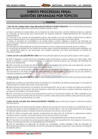 PROF. RICARDO S. PEREIRA DIREITO PENAL  PROCESSO PENAL  LEP  EXERCÍCIOS
O CURSO PERMANENTE que mais APROVA! 71
DIREITO PROCESSUAL PENAL
QUESTÕES SEPARADAS POR TÓPICOS
1  PRINCÍPIOS
1. [Out. Del. Serv. Extrajud. Notas e Reg.-(Remoção)-(P1)-(NS)-(T)-TJ-ES/2013-UnB].(Q.39) Acerca dos princípios processuais
penais e das regras aplicáveis à ação penal, assinale a opção correta.
a) Dado o princípio da ampla defesa, em se tratando de crimes funcionais, constitui nulidade absoluta a ausência
de intimação do denunciado para oferecimento de resposta preliminar, independentemente de instrução por
inquérito policial.
b) O fato de o juiz, quando do interrogatório judicial, não advertir o réu de seu direito constitucional ao silêncio
importa nulidade absoluta, por violação aos princípios da não autoincriminação e da ampla defesa.
c) Dados os princípios do contraditório e da ampla defesa, constitui nulidade a ausência de intimação do
denunciado para oferecer contrarrazões ao recurso interposto à rejeição da denúncia, ainda que lhe seja nomeado
defensor dativo.
d) O princípio da indisponibilidade da ação penal aplica-se tanto a ações penais privadas quanto a públicas.
e) A aceitação do perdão fora do âmbito do processo deve constar de declaração assinada pelo querelado, por
seu representante legal ou por procurador com poderes especiais, com firma reconhecida ou lavrada por
instrumento público.
2. [Anal. Jud.-(Ár. Jud.)-(C2)-STM/2011-UnB] Acerca dos princípios gerais do processo penal, julgue os itens a seguir.
1) (I.82) O dispositivo constitucional que estabelece serem inadmissíveis as provas obtidas por meios ilícitos, bem
como as restrições à prova criminal existentes na legislação processual penal, são exemplos de limitações ao
alcance da verdade real.
2) (I.83) A adoção do princípio da inércia no processo penal brasileiro não permite que o juiz determine, de ofício,
diligências para dirimir dúvida sobre ponto relevante dos autos.
3) (I.84) O processo penal brasileiro não adota o princípio da identidade física do juiz em face da complexidade dos
atos processuais e da longa duração dos procedimentos, o que inviabiliza a vinculação do juiz que presidiu a
instrução à prolação da sentença.
3. [Anal. Jud.-(Ár. Jud.)-(C2)-STM/2011-UnB] No que concerne aos princípios constitucionais do processo penal, julgue
os seguintes itens.
1) (I.85) Não se admite, por caracterizar ofensa ao princípio do contraditório e do devido processo legal, a concessão de
medidas judiciais inaudita altera parte no processo penal.
2) (I.86) Conforme entendimento do Supremo Tribunal Federal (STF), não é nula a citação por edital que se limita a
indicar o dispositivo da lei penal, não transcrevendo o inteiro teor da denúncia ou queixa, inexistindo violação ao
princípio do contraditório e da ampla defesa.
3) (I.87) O princípio da inocência está expressamente previsto na Constituição Federal de 1988 e estabelece que
todas as pessoas são inocentes até que se prove o contrário, razão pela qual se admite a prisão penal do réu após a
produção de prova que demonstre sua culpa.
4. [Anal. Jud.-(Ár. Jud.)-(Esp. Exec. Mand.)-(C3)-STM/2011-UnB].(QD) Julgue os itens que se seguem, referentes ao direito
processual penal.
1) (I.88) Entende-se por devido processo legal a garantia do acusado de não ser privado de sua liberdade em um
processo que seguiu a forma estabelecida na lei; desse princípio deriva o fato de o descumprimento de qualquer
formalidade pelo juiz ensejar a nulidade absoluta do processo, por ofensa a esse princípio.
2) (I.89) Os efeitos causados pelo princípio constitucional da presunção de inocência no ordenamento jurídico
nacional incluem a inversão, no processo penal, do ônus da prova para o acusador.
3) (I.90) Na CF, constam, expressamente, dispositivos sobre a inadmissibilidade de provas ilícitas por derivação.
4) (I.91) Decorrem do princípio do devido processo legal as garantias procedimentais não expressas, tais como as
relativas à taxatividade de ritos e à integralidade do procedimento.
5) (I.92) Em decorrência da aplicação do princípio do contraditório, constitui nulidade a falta de intimação do
denunciado para oferecer contrarrazões ao recurso interposto da rejeição da denúncia, não suprindo a nomeação
de defensor dativo.
 