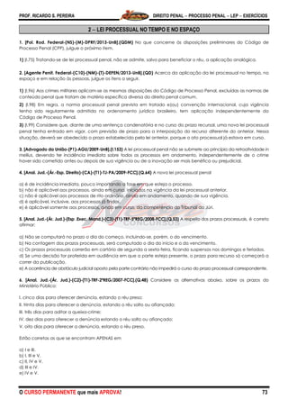 PROF. RICARDO S. PEREIRA DIREITO PENAL  PROCESSO PENAL  LEP  EXERCÍCIOS
O CURSO PERMANENTE que mais APROVA! 73
2  LEI PROCESSUAL NO TEMPO E NO ESPAÇO
1. [Pol. Rod. Federal-(NS)-(M)-DPRF/2013-UnB].(QDM) No que concerne às disposições preliminares do Código de
Processo Penal (CPP), julgue o próximo item.
1) (I.75) Tratando-se de lei processual penal, não se admite, salvo para beneficiar o réu, a aplicação analógica.
2. [Agente Penit. Federal-(C10)-(NM)-(T)-DEPEN/2013-UnB].(QD) Acerca da aplicação da lei processual no tempo, no
espaço e em relação às pessoas, julgue os itens a seguir.
1) (I.96) Aos crimes militares aplicam-se as mesmas disposições do Código de Processo Penal, excluídas as normas de
conteúdo penal que tratam de matéria específica diversa do direito penal comum.
2) (I.98) Em regra, a norma processual penal prevista em tratado e(ou) convenção internacional, cuja vigência
tenha sido regularmente admitida no ordenamento jurídico brasileiro, tem aplicação independentemente do
Código de Processo Penal.
3) (I.99) Considere que, diante de uma sentença condenatória e no curso do prazo recursal, uma nova lei processual
penal tenha entrado em vigor, com previsão de prazo para a interposição do recurso diferente do anterior. Nessa
situação, deverá ser obedecido o prazo estabelecido pela lei anterior, porque o ato processual já estava em curso.
3. [Advogado da União-(P1)-AGU/2009-UnB].(I.153) A lei processual penal não se submete ao princípio da retroatividade in
mellius, devendo ter incidência imediata sobre todos os processos em andamento, independentemente de o crime
haver sido cometido antes ou depois de sua vigência ou de a inovação ser mais benéfica ou prejudicial.
4. [Anal. Jud.-(Ár.-Esp. Direito)-(CA)-(T1)-TJ-PA/2009-FCC].(Q.64) A nova lei processual penal
a) é de incidência imediata, pouco importando a fase em que esteja o processo.
b) não é aplicável aos processos, ainda em curso, iniciados na vigência da lei processual anterior.
c) não é aplicável aos processos de rito ordinário, ainda em andamento, quando de sua vigência.
d) é aplicável, inclusive, aos processos já findos.
e) é aplicável somente aos processos, ainda em curso, da competência do Tribunal do Júri.
5. [Anal. Jud.-(Ár. Jud.)-(Esp .Exec. Mand.)-(C3)-(T1)-TRF-5ªREG/2008-FCC].(Q.53) A respeito dos prazos processuais, é correto
afirmar:
a) Não se computará no prazo o dia do começo, incluindo-se, porém, o do vencimento.
b) Na contagem dos prazos processuais, será computado o dia do início e o do vencimento.
c) Os prazos processuais correrão em cartório de segunda a sexta-feira, ficando suspensos nos domingos e feriados.
d) Se uma decisão for proferida em audiência em que a parte esteja presente, o prazo para recurso só começará a
correr da publicação.
e) A ocorrência de obstáculo judicial oposto pela parte contrária não impedirá o curso do prazo processual correspondente.
6. [Anal. Jud.-(Ár. Jud.)-(C2)-(T1)-TRF-2ªREG/2007-FCC].(Q.48) Considere as alternativas abaixo, sobre os prazos do
Ministério Público:
I. cinco dias para oferecer denúncia, estando o réu preso;
II. trinta dias para oferecer a denúncia, estando o réu solto ou afiançado;
III. três dias para aditar a queixa-crime;
IV. dez dias para oferecer a denúncia estando o réu solto ou afiançado;
V. oito dias para oferecer a denúncia, estando o réu preso.
Estão corretas as que se encontram APENAS em
a) I e III.
b) I, III e V.
c) II, IV e V.
d) III e IV.
e) IV e V.
 