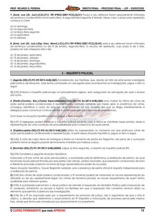 PROF. RICARDO S. PEREIRA DIREITO PENAL  PROCESSO PENAL  LEP  EXERCÍCIOS
O CURSO PERMANENTE que mais APROVA! 74
7. [Anal. Jud.-(Ár. Jud.)-(CA)-(T1)- TRT-4ªREG/2007-FCC].(Q.51) Paulus e seu defensor foram pessoalmente intimados
da sentença condenatória numa sexta-feira. A segunda-feira seguinte é feriado. Nesse caso, o prazo para apelação
começa a correr
a) no domingo.
b) na segunda-feira.
c) na terça-feira seguinte.
d) na sexta-feira.
e) no sábado.
8. [Anal. Jud.-(Ár. Jud.)-(Esp. Exec. Mand.)-(CL)-(T1)-TRT-4ªREG/2007-FCC].(Q.59) João e seu defensor foram intimados
da sentença condenatória no dia 8 de janeiro, segunda-feira. O recurso de apelação, cujo prazo é de 5 dias,
poderia ter sido interposto até o dia
a) 12 de janeiro, sexta-feira.
b) 13 de janeiro, sábado.
c) 14 de janeiro, domingo.
d) 15 de janeiro, segunda-feira.
e) 16 de janeiro, terça-feira.
3  INQUÉRITO POLICIAL
1. [Agente-(NS)-(T)-PC-DF/2013-UnB].(QD) Considerando, por hipótese, que, devido ao fato de estar sendo investigado
pela prática de latrocínio, José tenha contratado um advogado para acompanhar as investigações, julgue o item a
seguir.
1) (I.95) Embora o inquérito policial seja um procedimento sigiloso, será assegurado ao advogado de José o acesso
aos autos.
2. [Perito-(Conhec. Bás.)-(Todas Especialidades)-(NS)-(M)-PO-AL/2013-UnB].(QD) Uma mulher foi vítima de crime de
ação penal pública condicionada à representação, contudo, somente seis meses após a ocorrência do crime,
conseguiu identificar o autor do fato, ao vê-lo andando na rua, ocasião em que se dirigiu imediatamente à
delegacia para comunicar o fato e solicitar à autoridade policial a tomada de providências.
Com base na situação hipotética acima, julgue o item a seguir.
1) (I.47) O delegado poderá instaurar o inquérito policial somente caso a vítima se manifeste nesse sentido, dada a
representação ser uma condição de procedibilidade para o exercício da ação penal.
3. [Papiloscopista-(NS)-(T)-PO-AL/2013-UnB].(QD) Mário foi surpreendido no momento em que praticava crime de
ação penal pública condicionada à representação. A partir dessa situação hipotética, julgue os itens a seguir.
1) (I.65) A nota de culpa deve ser entregue a Mario no momento da prisão em flagrante, sob pena de a autuação
posterior tornar-se ilegal e passível de livramento imediato por habeas corpus.
4. [Escrivão-(NS)-(T)-PC-DF/2013-UnB].(QDM) Julgue os itens seguintes, a respeito do inquérito policial (IP).
1) (I.93) Considere a seguinte situação hipotética.
Instaurado o IP por crime de ação penal pública, a autoridade policial determinou a realização de perícia, da qual
foi lavrado laudo pericial firmado por dois peritos não oficiais, ambos bacharéis, que prestaram compromisso de bem
e fielmente proceder à perícia na arma de fogo apreendida em poder do acusado.
Nessa situação hipotética, houve flagrante nulidade, pois a presença de perito oficial é requisito indispensável para
a realização da perícia.
2) (I.94) Nos crimes de ação pública condicionada, o IP somente poderá ser instaurado se houver representação do
ofendido ou de seu representante legal; nos crimes de iniciativa privada, se houver requerimento de quem tenha
qualidade para oferecer queixa.
3) (I.95) A autoridade policial tem o dever jurídico de atender à requisição do Ministério Público pela instauração de
IP, podendo, entretanto, se recusar a fazê-lo na hipótese em que a requisição não contenha nenhum dado ou
elemento que permita a abertura das investigações.
4) (I.96) Se o IP for arquivado pelo juiz, a requerimento do promotor de justiça, sob o argumento de que o fato é
atípico, a decisão que determinar o arquivamento do IP impedirá a instauração de processo penal pelo mesmo
fato, ainda que tenha sido tomada por juiz absolutamente incompetente.
 