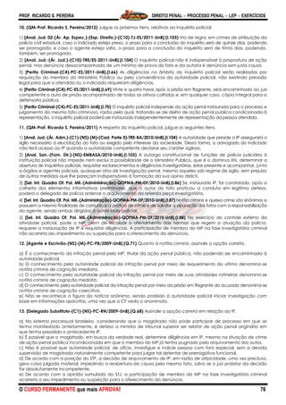 PROF. RICARDO S. PEREIRA DIREITO PENAL  PROCESSO PENAL  LEP  EXERCÍCIOS
O CURSO PERMANENTE que mais APROVA! 76
10. (QM-Prof. Ricardo S. Pereira/2012) Julgue os próximos itens, relativos ao inquérito policial.
1) [Anal. Jud. 02-(Ár. Ap. Espec.)-(Esp. Direito.)-(C10)-TJ-ES/2011-UnB].(I.103) Via de regra, em crimes de atribuição da
polícia civil estadual, caso o indiciado esteja preso, o prazo para a conclusão do inquérito será de quinze dias, podendo
ser prorrogado; e caso o agente esteja solto, o prazo para a conclusão do inquérito será de trinta dias, podendo,
também, ser prorrogado.
2) [Anal. Jud.-(Ár. Jud.)-(C10)-TRE/ES-2011-UnB].(I.104) O inquérito policial não é indispensável à propositura de ação
penal, mas denúncia desacompanhada de um mínimo de prova do fato e da autoria é denúncia sem justa causa.
3) [Perito Criminal-(C4)-PC-ES/2011-UnB].(I.66) As diligências no âmbito do inquérito policial serão realizadas por
requisição do membro do Ministério Público ou pela conveniência da autoridade policial, não existindo previsão
legal para que o ofendido ou o indiciado requeiram diligências.
4) [Perito Criminal-(C4)-PC-ES/2011-UnB].(I.69) Vinte e quatro horas após a prisão em flagrante, será encaminhado ao juiz
competente o auto de prisão acompanhado de todas as oitivas colhidas e, em qualquer caso, cópia integral para a
defensoria pública.
5) [Perito Criminal-(C4)-PC-ES/2011-UnB].(I.70) O inquérito policial independe da ação penal instaurada para o processo e
julgamento do mesmo fato criminoso, razão pela qual, tratando-se de delito de ação penal pública condicionada à
representação, o inquérito policial poderá ser instaurado independentemente de representação da pessoa ofendida.
11. (QM-Prof. Ricardo S. Pereira/2011) A respeito do inquérito policial, julgue os seguintes itens.
1) [Anal. Jud.-(Ár. Adm.)-(C1)-(NS)-(M)-(Cad. Parte II)-TRE-BA/2010-UnB].(I.104) A autoridade que preside o IP assegurará o
sigilo necessário à elucidação do fato ou exigido pelo interesse da sociedade. Dessa forma, o advogado do indiciado
não terá acesso ao IP quando a autoridade competente declarar seu caráter sigiloso.
2) [Anal. San.-(Fom. Dir.)-(NS)-EMBASA/2010-UnB].(I.103) A outorga constitucional de funções de polícia judiciária à
instituição policial não impede nem exclui a possibilidade de o Ministério Público, que é o dominus litis, determinar a
abertura de inquéritos policiais, requisitar esclarecimentos e diligências investigatórias, estar presente e acompanhar, junto
a órgãos e agentes policiais, quaisquer atos de investigação penal, mesmo aqueles sob regime de sigilo, sem prejuízo
de outras medidas que lhe pareçam indispensáveis à formação da sua opinio delicti.
3) [Sel. Int. Quadro Of. Pol. Mil.-(Administração)-QOPMA-PM-DF/2010-UnB].(I.86) Se, instaurado IP, for constatado, após a
colheita dos elementos informativos preliminares, que o autor do fato praticou a conduta em legítima defesa,
poderá o delegado de polícia ordenar o arquivamento da referida peça investigatória.
4) [Sel. Int. Quadro Of. Pol. Mil.-(Administração)-QOPMA-PM-DF/2010-UnB].(I.87) Notitia criminis e queixa crime são sinônimos e
possuem a mesma finalidade de comunicar a prática de crime e de solicitar a apuração dos fatos com a responsabilização
do agente, sendo ambas dirigidas à autoridade policial.
5) [Sel. Int. Quadro Of. Pol. Mil.-(Administração)-QOPMA-PM-DF/2010-UnB].(I.88) No exercício do controle externo da
atividade policial, pode o MP, além de fiscalizar o atendimento das normas que regem a atuação da polícia,
requerer a instauração de IP e requisitar diligências. A participação de membro do MP na fase investigatória criminal
não acarreta seu impedimento ou suspeição para o oferecimento da denúncia.
12. [Agente e Escrivão-(NS)-(M)-PC-PB/2009-UnB].(Q.71) Quanto à notitia criminis, assinale a opção correta.
a) É o conhecimento da infração penal pelo MP, titular da ação penal pública, não podendo ser encaminhada à
autoridade policial.
b) O conhecimento pela autoridade policial da infração penal por meio de requerimento da vítima denomina-se
notitia criminis de cognição imediata.
c) O conhecimento pela autoridade policial da infração penal por meio de suas atividades rotineiras denomina-se
notitia criminis de cognição mediata.
d) O conhecimento pela autoridade policial da infração penal por meio da prisão em flagrante do acusado denomina-se
notitia criminis de cognição coercitiva.
e) Não se reconhece a figura da notícia anônima, sendo proibido à autoridade policial iniciar investigação com
base em informações apócrifas, uma vez que a CF veda o anonimato.
13. [Delegado Substituto-(C1)-(NS)-PC-RN/2009-UnB].(Q.68) Assinale a opção correta em relação ao IP.
a) No sistema processual brasileiro, considerando que o magistrado não pode participar de processo em que se
tenha manifestado anteriormente, é defeso a ministro de tribunal superior ser relator de ação penal originária em
que tenha presidido o antecedente IP.
b) É possível que o magistrado, em busca da verdade real, determine diligências em IP, mesmo na situação de crime
de ação penal pública incondicionada em que o membro do MP já tenha pugnado pelo arquivamento dos autos.
c) Não é possível que autoridade policial, de ofício, investigue e indicie pessoa com foro especial, sem a devida
supervisão de magistrado naturalmente competente para julgar tal detentor de prerrogativa funcional.
d) De acordo com a posição do STF, a decisão de arquivamento de IP, em razão de atipicidade, uma vez preclusa,
gera coisa julgada material, impedindo a reabertura da causa pelo mesmo fato, salvo se o juiz prolator da decisão
for absolutamente incompetente.
e) De acordo com a opinião sumulada do STJ, a participação de membro do MP na fase investigatória criminal
acarreta o seu impedimento ou suspeição para o oferecimento da denúncia.
 