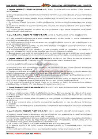 PROF. RICARDO S. PEREIRA DIREITO PENAL  PROCESSO PENAL  LEP  EXERCÍCIOS
O CURSO PERMANENTE que mais APROVA! 77
14. [Agente Substituto-(C2)-(NS)-PC-RN/2009-UnB].(Q.71) Acerca das características do inquérito policial, assinale a
opção incorreta.
a) O inquérito policial constitui procedimento administrativo informativo, que busca indícios de autoria e materialidade
do crime.
b) Os agentes de polícia devem preservar durante o inquérito sigilo necessário à elucidação do fato ou exigido pelo
interesse da sociedade.
c) O membro do MP pode dispensar o inquérito policial quando tiver elementos suficientes para promover a ação
penal.
d) A autoridade policial pode arquivar inquérito que foi instaurado para apurar a prática de crime, quando não há
indícios de autoria.
e) O inquérito policial é inquisitivo, na medida em que a autoridade policial preside o inquérito e pode indeferir
diligência requerida pelo indiciado.
15. [Agente Substituto-(C2)-(NS)-PC-RN/2009-UnB].(Q.72) Acerca do inquérito policial, assinale a opção correta.
a) O valor probatório das informações e provas colhidas durante o inquérito policial, por não se submeterem ao
contraditório e a ampla defesa, é nulo.
b) As perícias, por serem técnicas e se submeterem ao contraditório diferido, tem tanto valor probatório quanto as
provas produzidas judicialmente.
c) As irregularidades ocorridas durante o inquérito, como a falta de nomeação de curador para menor de 21 anos
de idade, prejudica a ação penal posterior.
d) A incomunicabilidade do preso, decretada durante o inquérito policial por conveniência da investigação,
abrange o advogado, na medida em que nessa fase não há contraditório e ampla defesa.
e) Qualquer pessoa que souber da ocorrência de crime em que caiba ação penal pública ou privada poderá
comunicá-la à autoridade policial, e esta, verificada a procedência das informações, mandará instaurar o inquérito.
16. [Agente Substituto-(C2)-(NS)-PC-RN/2009-UnB].(Q.75) Marcel foi indiciado pela prática de homicídio qualificado.
Concluídas as investigações, o delegado elaborou minucioso relatório e deu o seguimento legal.
Acerca da situação hipotética apresentada, assinale a opção correta.
a) O inquérito policial deve ser remetido ao membro do MP competente, que deve acolher o relatório do delegado
e oferecer denúncia contra Marcel.
b) O inquérito policial deve ser remetido ao juiz, que encaminhará ao MP, que, por sua vez, analisará a presença dos
requisitos legais, podendo oferecer denúncia contra Marcel ou determinar o arquivamento.
c) O juiz pode discordar do membro do MP quanto ao pedido de arquivamento do inquérito policial, oportunidade
que poderá oferecer denúncia contra Marcel.
d) O juiz não pode discordar do MP quanto ao arquivamento do inquérito policial, na medida em que o MP é o
titular da ação penal pública incondicionada e deve decidir acerca da ação penal contra Marcel.
e) Cabe ao procurador-geral do MP decidir acerca da manutenção do pedido de arquivamento do inquérito
policial quando o membro do MP e o juiz da causa têm posicionamento diverso.
17. [Agente Substituto-(C2)-(NS)-PC-RN/2009-UnB].(Q.77) De acordo com a legislação processual penal, o inquérito policial
deve ser concluído no prazo
a) marcado pelo juiz, quando o fato for de difícil elucidação, houver diligências a cumprir e o indiciado estiver preso.
b) de 5 dias, quando o indiciado estiver preso preventivamente, contado o prazo a partir do dia em que se executar
a ordem de prisão.
c) de 30 dias, quando o indiciado estiver solto, podendo ser prorrogado pela autoridade competente para cumprimento
de diligências.
d) de 10 dias, no caso de prisão temporária, prorrogável por igual período em caso de extrema e comprovada
necessidade.
e) marcado pela autoridade policial, que considerará a complexidade da investigação e comunicará à autoridade
competente.
18. [Agente e Escrivão-(NS)-(M)-PC-PB/2009-UnB].(Q.72) Em relação ao inquérito policial (IP), assinale a opção correta.
a) Do despacho que indeferir o requerimento feito por um particular para a abertura de IP caberá recurso para a
autoridade hierarquicamente superior, ou seja, o juiz competente.
b) Para verificar a possibilidade de a infração ter sido praticada de determinado modo, a autoridade policial poderá
proceder à reprodução simulada dos fatos, ainda que esta contrarie a moralidade ou a ordem pública, uma vez
que o interesse na solução do delito sobrepõe-se a valores individuais.
c) O IP acompanhará a denúncia ou queixa, sempre que servir de base a uma ou outra.
d) Em qualquer situação, o MP poderá requerer a devolução dos autos do IP à autoridade policial para novas
diligências.
e) Convencida da inexistência do crime, a autoridade policial poderá mandar arquivar os autos de IP.
 