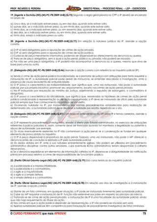 PROF. RICARDO S. PEREIRA DIREITO PENAL  PROCESSO PENAL  LEP  EXERCÍCIOS
O CURSO PERMANENTE que mais APROVA! 78
19. [Agente e Escrivão-(NS)-(M)-PC-PB/2009-UnB].(Q.73) Segundo a regra geral prevista no CPP o IP deverá ser encerrado
no prazo de
a) cinco dias, se o indiciado estiver preso, ou em dez dias, quando este estiver solto.
b) quinze dias, se o indiciado estiver preso, ou em trinta dias, quando este estiver solto.
c) trinta dias, se o indiciado estiver preso, ou em sessenta dias, quando este estiver solto.
d) dez dias, se o indiciado estiver preso, ou em trinta dias, quando este estiver solto.
e) trinta dias, esteja o indiciado preso ou solto.
20. [Agente e Escrivão-(NS)-(M)-PC-PB/2009-UnB].(Q.77) Em relação à natureza jurídica do IP, assinale a opção
correta.
a) O IP só será obrigatório para a apuração de crimes de ação privada.
b) O IP só será obrigatório para a apuração de crimes de ação pública.
c) Cuida-se de peça meramente informativa, podendo ser dispensável ao oferecimento da denúncia ou queixa.
d) Trata-se de peça obrigatória, sem a qual a ação penal, pública ou privada, não poderá ser iniciada.
e) Por não ser uma peça obrigatória, o IP poderá não acompanhar a denúncia ou a queixa, mesmo que sirva de
base para uma ou outra.
21. [Delegado-(NS)-(M)-PC-PB/2009-UnB].(Q.46) Assinale a opção correta com referência ao inquérito policial (IP).
a) Sendo o crime de ação penal pública incondicionada, se o promotor de justiça com atribuições para tanto requisitar a
instauração do IP, a autoridade policial pode deixar de instaurá-lo, se entender descabida a investigação, ante a
presença de causa excludente de antijuridicidade.
b) O IP possui a característica da indisponibilidade, que significa que, uma vez instaurado, não pode a autoridade
policial, por sua própria iniciativa, promover seu arquivamento, exceto nos crimes de ação penal privada.
c) No IP instaurado por requisição do ministro da Justiça, objetivando a expulsão de estrangeiro, o contraditório é
obrigatório.
d) O IP possui a característica da oficialidade, que significa que, ressalvadas as hipóteses de crimes de ação penal
pública condicionada à representação ou de ação penal privada, o IP deve ser instaurado de ofício pela autoridade
policial sempre que tiver conhecimento da prática de um delito.
e) Ocorrendo nulidade no IP, por inobservância das normas procedimentais estabelecidas para realização de
determinado ato, a autoridade policial deve declarar a nulidade por escrito, repetindo-se o ato.
22. [Delegado-(NS)-(M)-PC-PB/2009-UnB].(Q.47) Com base no entendimento do STF sobre IP e temas correlatos, assinale a
opção correta.
a) O IP representa procedimento investigatório, levado a efeito pelo Estado-administrador, no exercício de atribuições
referentes à polícia judiciária e, assim, somente deve ser trancado quando for manifesta a ilegalidade ou patente o
abuso de autoridade, por exemplo.
b) Os vícios eventualmente existentes no IP não contaminam a ação penal, se a condenação se fundar em qualquer
elemento de prova obtido no inquérito.
c) O IP é peça dispensável à propositura da ação penal. Todavia, uma vez instaurado, não pode o MP oferecer a
denúncia antes de concluído e relatado o IP pela autoridade policial.
d) Os dados obtidos em IP, ante a sua natureza eminentemente sigilosa, não podem ser utilizados em procedimento
administrativo disciplinar, contra outros servidores, cujos eventuais ilícitos administrativos teriam despontado à colheita
dessa prova.
e) Se a denúncia respaldar-se em elementos de informação colhidos no IP, dispensa-se a obrigatoriedade da notificação
prévia em processo relativo a crime de responsabilidade de funcionário público.
23. [Perito Oficial Odonto-Legal-(NS)-(M)-PC-PB/2009-UnB].(Q.79) São características do inquérito policial
a) a publicidade e a imprescritibilidade.
b) a publicidade e o contraditório.
c) o sigilo e a inquisitividade.
d) o sigilo e a ampla defesa.
e) a ampla defesa e o contraditório.
24. [Perito Oficial Químico-Legal-(NS)'-(M)-PC-PB/2009-UnB].(Q.78) Em relação aos atos de investigação e à instauração
de IP, assinale a opção correta.
a) Diante de um fato criminoso, em qualquer situação, o IP pode ser instaurado livremente pela autoridade policial.
b) Cabe ao MP requisitar a instauração de IP, função não-extensível aos juízes em respeito ao princípio da inércia.
c) Tratando-se de crime de ação penal privada, a instauração de IP é uma faculdade da autoridade policial, ainda
que não haja requerimento do titular da ação.
d) Nos crimes em que a ação pública depender de representação, o IP não poderá ser iniciado sem esta.
e) Apenas autoridades policiais têm competência para instauração de procedimentos investigativos de fatos criminosos.
 