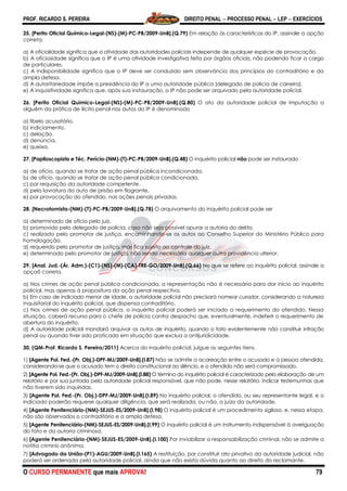 PROF. RICARDO S. PEREIRA DIREITO PENAL  PROCESSO PENAL  LEP  EXERCÍCIOS
O CURSO PERMANENTE que mais APROVA! 79
25. [Perito Oficial Químico-Legal-(NS)-(M)-PC-PB/2009-UnB].(Q.79) Em relação às características do IP, assinale a opção
correta.
a) A oficialidade significa que a atividade das autoridades policiais independe de qualquer espécie de provocação.
b) A oficiosidade significa que o IP é uma atividade investigativa feita por órgãos oficiais, não podendo ficar a cargo
de particulares.
c) A indisponibilidade significa que o IP deve ser conduzido sem observância dos princípios do contraditório e da
ampla defesa.
d) A autoritariedade impõe a presidência do IP a uma autoridade pública (delegado de polícia de carreira).
e) A inquisitividade significa que, após sua instauração, o IP não pode ser arquivado pela autoridade policial.
26. [Perito Oficial Químico-Legal-(NS)-(M)-PC-PB/2009-UnB].(Q.80) O ato da autoridade policial de imputação a
alguém da prática de ilícito penal nos autos do IP é denominado
a) libelo acusatório.
b) indiciamento.
c) delação.
d) denúncia.
e) queixa.
27. [Papiloscopista e Téc. Perícia-(NM)-(T)-PC-PB/2009-UnB].(Q.48) O inquérito policial não pode ser instaurado
a) de ofício, quando se tratar de ação penal pública incondicionada.
b) de ofício, quando se tratar de ação penal pública condicionada.
c) por requisição da autoridade competente.
d) pela lavratura do auto de prisão em flagrante.
e) por provocação do ofendido, nas ações penais privadas.
28. [Necrotomista-(NM)-(T)-PC-PB/2009-UnB].(Q.78) O arquivamento do inquérito policial pode ser
a) determinado de ofício pelo juiz.
b) promovido pelo delegado de polícia, caso não seja possível apurar a autoria do delito.
c) realizado pelo promotor de justiça, encaminhando-se os autos ao Conselho Superior do Ministério Público para
homologação.
d) requerido pelo promotor de justiça, mas fica sujeito ao controle do juiz.
e) determinado pelo promotor de justiça, não sendo necessária qualquer outra providência ulterior.
29. [Anal. Jud.-(Ár. Adm.)-(C1)-(NS)-(M)-(CA)-TRE-GO/2009-UnB].(Q.66) No que se refere ao inquérito policial, assinale a
opçaõ correta.
a) Nos crimes de ação penal pública condicionada, a representação não é necessária para dar início ao inquérito
policial, mas apenas à propositura da ação penal respectiva.
b) Em caso de indiciado menor de idade, a autoridade policial não precisará nomear curador, considerando a natureza
inquisitorial do inquérito policial, que dispensa contraditório.
c) Nos crimes de ação penal pública, o inquérito policial poderá ser iniciado a requerimento do ofendido. Nessa
situação, caberá recurso para o chefe de polícia contra despacho que, eventualmente, indeferir o requerimento de
abertura do inquérito.
d) A autoridade policial mandará arquivar os autos de inquérito, quando o fato evidentemente não constituir infração
penal ou quando tiver sido praticado em situação que exclua a antijuridicidade.
30. (QM-Prof. Ricardo S. Pereira/2011) Acerca do inquérito policial, julgue os seguintes itens.
1) [Agente Pol. Fed.-(Pr. Obj.)-DPF-MJ/2009-UnB].(I.87) Não se admite a acareação entre o acusado e a pessoa ofendida,
considerando-se que o acusado tem o direito constitucional ao silêncio, e o ofendido não será compromissado.
2) [Agente Pol. Fed.-(Pr. Obj.)-DPF-MJ/2009-UnB].(I.88) O término do inquérito policial é caracterizado pela elaboração de um
relatório e por sua juntada pela autoridade policial responsável, que não pode, nesse relatório, indicar testemunhas que
não tiverem sido inquiridas.
3) [Agente Pol. Fed.-(Pr. Obj.)-DPF-MJ/2009-UnB].(I.89) No inquérito policial, o ofendido, ou seu representante legal, e o
indiciado poderão requerer qualquer diligência, que será realizada, ou não, a juízo da autoridade.
4) [Agente Penitenciário-(NM)-SEJUS-ES/2009-UnB].(I.98) O inquérito policial é um procedimento sigiloso, e, nessa etapa,
não são observados o contraditório e a ampla defesa.
5) [Agente Penitenciário-(NM)-SEJUS-ES/2009-UnB].(I.99) O inquérito policial é um instrumento indispensável à averiguação
do fato e da autoria criminosa.
6) [Agente Penitenciário-(NM)-SEJUS-ES/2009-UnB].(I.100) Por inviabilizar a responsabilização criminal, não se admite a
notitia criminis anônima.
7) [Advogado da União-(P1)-AGU/2009-UnB].(I.165) A restituição, por constituir ato privativo da autoridade judicial, não
poderá ser ordenada pela autoridade policial, ainda que não exista dúvida quanto ao direito do reclamante.
 