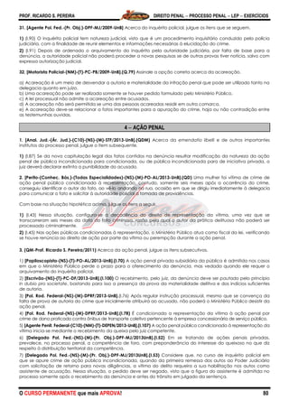 PROF. RICARDO S. PEREIRA DIREITO PENAL  PROCESSO PENAL  LEP  EXERCÍCIOS
O CURSO PERMANENTE que mais APROVA! 80
31. [Agente Pol. Fed.-(Pr. Obj.)-DPF-MJ/2009-UnB] Acerca do inquérito policial, julgue os itens que se seguem.
1) (I.90) O inquérito policial tem natureza judicial, visto que é um procedimento inquisitório conduzido pela polícia
judiciária, com a finalidade de reunir elementos e informações necessárias à elucidação do crime.
2) (I.91) Depois de ordenado o arquivamento do inquérito pela autoridade judiciária, por falta de base para a
denúncia, a autoridade policial não poderá proceder a novas pesquisas se de outras provas tiver notícia, salvo com
expressa autorização judicial.
32. [Motorista Policial-(NM)-(T)-PC-PB/2009-UnB].(Q.79) Assinale a opção correta acerca da acareação.
a) Acareação é um meio de desvendar a autoria e materialidade da infração penal que pode ser utilizado tanto na
delegacia quanto em juízo.
b) Uma acareação pode ser realizada somente se houver pedido formulado pelo Ministério Público.
c) A lei processual não admite a acareação entre acusados.
d) A acareação não será permitida se uma das pessoas acareadas residir em outra comarca.
e) A acareação deve-se relacionar a fatos importantes para a apuração do crime, haja ou não contradição entre
as testemunhas ouvidas.
4  AÇÃO PENAL
1. [Anal. Jud.-(Ár. Jud.)-(C10)-(NS)-(M)-STF/2013-UnB].(QDM) Acerca da emendatio libelli e de outros importantes
institutos do processo penal, julgue o item subsequente.
1) (I.87) Se da nova capitulação legal dos fatos contidos na denúncia resultar modificação da natureza da ação
penal de pública incondicionada para condicionada, ou de pública incondicionada para de iniciativa privada, o
juiz deverá declarar extinta a punibilidade do acusado.
2. [Perito-(Conhec. Bás.)-(Todas Especialidades)-(NS)-(M)-PO-AL/2013-UnB].(QD) Uma mulher foi vítima de crime de
ação penal pública condicionada à representação, contudo, somente seis meses após a ocorrência do crime,
conseguiu identificar o autor do fato, ao vê-lo andando na rua, ocasião em que se dirigiu imediatamente à delegacia
para comunicar o fato e solicitar à autoridade policial a tomada de providências.
Com base na situação hipotética acima, julgue os itens a seguir.
1) (I.43) Nessa situação, configura-se a decadência do direito de representação da vítima, uma vez que se
transcorreram seis meses da data do fato criminoso, razão pela qual o autor da prática delituosa não poderá ser
processado criminalmente.
2) (I.45) Nas ações públicas condicionadas à representação, o Ministério Público atua como fiscal da lei, verificando
se houve renúncia ao direito de ação por parte da vítima ou perempção durante a ação penal.
3. (QM-Prof. Ricardo S. Pereira/2011) Acerca da ação penal, julgue os itens subsecutivos.
1) [Papiloscopista-(NS)-(T)-PO-AL/2013-UnB].(I.70) A ação penal privada subsidiária da pública é admitida nos casos
em que o Ministério Público perde o prazo para o oferecimento da denúncia, mas vedada quando ele requer o
arquivamento do inquérito policial.
2) [Escrivão-(NS)-(T)-PC-DF/2013-UnB].(I.100) O recebimento, pelo juiz, da denúncia deve ser pautado pelo princípio
in dubio pro societate, bastando para isso a presença da prova da materialidade delitiva e dos indícios suficientes
de autoria.
3) [Pol. Rod. Federal-(NS)-(M)-DPRF/2013-UnB].(I.76) Após regular instrução processual, mesmo que se convença da
falta de prova de autoria do crime que inicialmente atribuirá ao acusado, não poderá o Ministério Público desistir da
ação penal.
4) [Pol. Rod. Federal-(NS)-(M)-DPRF/2013-UnB].(I.78) É condicionada a representação da vítima à ação penal por
crime de dano praticado contra ônibus de transporte coletivo pertencente à empresa concessionária de serviço público.
5) [Agente Penit. Federal-(C10)-(NM)-(T)-DEPEN/2013-UnB].(I.107) A ação penal pública condicionada à representação da
vítima inicia-se mediante o recebimento da queixa pelo juiz competente.
6) [Delegado Pol. Fed.-(NS)-(M)-(Pr. Obj.)-DPF-MJ/2013UnB].(I.52) Em se tratando de ações penais privadas,
prevalece, no processo penal, a competência de foro, com preponderância do interesse do queixoso no que diz
respeito à distribuição territorial da competência.
7) [Delegado Pol. Fed.-(NS)-(M)-(Pr. Obj.)-DPF-MJ/2013UnB].(I.53) Considere que, no curso de inquérito policial em
que se apure crime de ação pública incondicionada, quando da primeira remessa dos autos ao Poder Judiciário
com solicitação de retorno para novas diligências, a vítima do delito requeira a sua habilitação nos autos como
assistente de acusação. Nessa situação, o pedido deve ser negado, visto que a figura do assistente é admitida no
processo somente após o recebimento da denúncia e antes do trânsito em julgado da sentença.
 