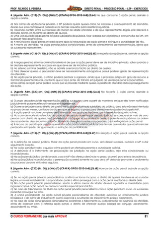PROF. RICARDO S. PEREIRA DIREITO PENAL  PROCESSO PENAL  LEP  EXERCÍCIOS
O CURSO PERMANENTE que mais APROVA! 81
4. [Agente Adm.-(C13)-(Pr. Obj.)-(NM)-(T)-(CPAPA)-DPGU-2010-UnB].(Q.64) No que concerne à ação penal, assinale a
opção correta.
a) Nos crimes de ação penal privada, o DP poderá ajuizar queixa-crime no interesse e a requerimento do ofendido,
desde que este comprove a pobreza e os demais requisitos para assistência jurídica.
b) Havendo conflito entre os interesses do menor de idade ofendido e de seus representantes legais, prevalecerá a
decisão destes, no tocante ao direito de queixa.
c) Uma vez ajuizada ação penal privada subsidiária da pública, fica vedada por completo a intervenção do MP, em
qualquer fase do processo.
d) A renúncia na ação penal privada ocorre após a instauração da ação penal e extingue a punibilidade do réu.
e) A morte do ofendido, na ação penal pública condicionada, antes do oferecimento da representação, obsta que
os sucessores representem.
5. [Agente Adm.-(C13)-(Pr. Obj.)-(NM)-(T)-(CPAPA)-DPGU-2010-UnB].(Q.65) A respeito da ação penal, assinale a opção
correta.
a) A regra geral no sistema criminal brasileiro é de que a ação penal deve ser de iniciativa privada, salvo quando a
lei declare expressamente os casos em que deve ser de iniciativa pública.
b) No sistema criminal brasileiro, não se admite a renúncia tácita ao direito de queixa.
c) Para oferecer queixa, o procurador deve ser necessariamente advogado e possuir poderes gerais de representação
do ofendido.
d) Na ação penal privada, a vítima poderá perdoar o agressor, ainda que o processo esteja em grau de recurso e
tramitando perante tribunal, contanto que o faça antes do trânsito em julgado da sentença penal condenatória.
e) Nos crimes de ação penal pública ou nos que se procede mediante queixa, o perdão do ofendido obsta o prosseguimento
da ação.
6. [Agente Adm.-(C13)-(Pr. Obj.)-(NM)-(T)-(CPAPA)-DPGU-2010-UnB].(Q.66) No tocante à ação penal, assinale a
opção correta.
a) O prazo decadencial de representação para os sucessores corre a partir do momento em que eles forem notificados
judicialmente para manifestar interesse em representar.
b) Ocorre a decadência do direito de queixa na ação penal privada subsidiária da pública, caso esta não seja intentada
no prazo de seis meses, contado do dia em que se esgotou o prazo para oferecimento da denúncia pelo MP.
c) A ação penal no crime complexo será intentada, em qualquer hipótese, por intermédio de queixa-crime.
d) No caso de morte do ofendido ou quando declarado ausente por decisão judicial, se comparecer mais de uma
pessoa com direito de queixa, terá preferência o cônjuge, e, na ausência deste, o parente mais próximo na ordem
de ascendente, descendente ou irmão. Havendo divergência entre os sucessores, o juiz extinguirá a ação penal.
e) A recusa do perdão por um dos querelados não produz efeitos jurídicos aos demais querelados que aceitarem ser
perdoados e impede, de igual modo, a extinção da punibilidade.
7. [Agente Adm.-(C13)-(Pr. Obj.)-(NM)-(T)-(CPAPA)-DPGU-2010-UnB].(Q.67) Em relação à ação penal, assinale a opção
correta.
a) A extinção da pessoa jurídica, titular da ação penal privada em curso, sem deixar sucessor, autoriza o MP a dar
seguimento à ação.
b) Na ação penal privada, a queixa-crime poderá ser ofertada perante a autoridade policial.
c) A denúncia é o instrumento de provocação da jurisdição na ação penal pública, seja esta condicionada ou
incondicionada.
d) Na ação penal pública condicionada, caso o MP não ofereça denúncia no prazo, ocorrerá para este a decadência.
e) Na ação pública incondicionada, a perempção ocorrerá somente no caso de o MP deixar de promover o andamento
do processo durante trinta dias seguidos.
8. [Agente Adm.-(C13)-(Pr. Obj.)-(NM)-(T)-(CPAPA)-DPGU-2010-UnB].(Q.68) Acerca da ação penal, assinale a opção
correta.
a) Se, na ação penal privada personalíssima, a vítima se tornar incapaz, o direito de queixa transfere-se ao curador
legal e, uma vez restabelecida a capacidade, pode a vítima prosseguir com a ação penal intentada ou desistir dela.
b) Na ação penal privada personalíssima, sendo a vítima menor de idade, deverá aguardar a maioridade para
ingressar com a ação penal, ou nomear curador especial para tal fim.
c) No caso de falecimento do titular da ação penal privada personalíssima com a ação penal em curso, os sucessores
poderão prosseguir no feito.
d) A única possibilidade da ação penal privada personalíssima do ofendido existente no ordenamento jurídico
brasileiro é a do crime de induzimento a erro essencial e ocultação de impedimento para o casamento.
e) No caso de ação penal privada personalíssima, ocorrendo o falecimento ou a declaração de ausência do ofendido,
antes de ingressar com a referida ação penal, o direito de oferecer queixa passará ao cônjuge, ascendente,
descendente ou irmão.
 