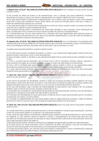 PROF. RICARDO S. PEREIRA DIREITO PENAL  PROCESSO PENAL  LEP  EXERCÍCIOS
O CURSO PERMANENTE que mais APROVA! 82
9. [Agente Adm.-(C13)-(Pr. Obj.)-(NM)-(T)-(CPAPA)-DPGU-2010-UnB].(Q.69) Ainda a respeito da ação penal, assinale
a opção correta.
a) Na sucessão do direito de queixa ou de representação, caso o cônjuge, que possui preferência, manifeste
desinteresse em propor a ação ou em ofertar a representação, isso obstará o direito dos outros sucessores.
b) Na ação penal pública condicionada à representação, caso a vítima, maior de idade e capaz, tenha deixado
transcorrer o prazo para representar, mesmo tendo ciência da autoria da infração penal, vindo esta a falecer, o
direito de representação passará aos sucessores.
c) Na ação penal pública condicionada à requisição do ministro da Justiça, poderá ocorrer a sucessão processual,
caso este não a exercite no prazo estabelecido em lei.
d) Em qualquer infração penal, o recebimento de valores pelo ofendido ou seus sucessores, como indenização do
dano causado pelo crime, consiste em renúncia tácita ao direito de queixa ou de representação.
e) A companheira que vive em união estável com o ofendido não possui legitimidade para oferecer queixa ou
prosseguir na ação penal privada em curso, bem como oferecer representação, no caso de morte do ofendido ou
de ter sido declarado ausente por decisão judicial.
10. [Agente Adm.-(C13)-(Pr. Obj.)-(NM)-(T)-(CPAPA)-DPGU-2010-UnB].(Q.70) Lúcio, em liberdade, foi investigado pela
suposta prática de crime de estelionato. O inquérito policial, após concluído, foi remetido à justiça. O MP recebeu os
autos da investigação policial e, decorridos mais de dois meses, não se manifestou no caso.
A respeito dessa situação hipotética, assinale a opção correta.
a) Na ação penal privada subsidiária da pública, a vítima ou seu representante legal poderá oferecer denúncia
perante a justiça, imputando a Lúcio o crime de estelionato.
b) Nessa situação, poderá o ofendido ou seu representante legal intentar ação penal privada subsidiária da ação
pública.
c) Como o acusado está em liberdade, não há prazo para o MP se manifestar, restando, apenas, aguardar o
pronunciamento do órgão de acusação do Estado, porque o crime é de ação pública incondicionada.
d) Caso o MP se manifeste pelo arquivamento do inquérito policial, poderá a vítima ou seu representante legal,
discordando do posicionamento ministerial em relação ao fato, ofertar ação penal privada subsidiária.
e) A ação penal privada subsidiária da pública somente poderá ser intentada nos crimes que são processados
mediante ação penal pública condicionada.
11. [Anal. Téc. Adm.-(C1)-(Pr. Obj.)-(NS)-(M)-DPGU/2010-UnB].(Q.71) Assinale a opção correta com relação à ação
penal e aos seus princípios.
a) Nos termos do princípio da oficialidade, somente o órgão de acusação do Estado poderá ingressar com ação
penal pública, oferecendo denúncia. No entanto, caso haja inércia ou desídia do órgão de acusação, poderá o juiz
designar advogado para atuar como promotor no caso concreto e este poderá oferecer denúncia.
b) Na ação penal pública, vige o princípio da indisponibilidade da ação penal o que impede o MP, em qualquer
hipótese, após a instrução do processo, de pedir a absolvição do réu.
c) Os princípios da conveniência e oportunidade são peculiares da ação penal privada. Contudo, uma vez intentada a
ação penal, o querelante não poderá mais dela desistir ou retratar-se.
d) O princípio da indivisibilidade da ação penal possui incidência tanto na ação penal privada quanto na pública,
ocasionando, em ambas, os mesmos efeitos.
e) O princípio da obrigatoriedade da ação penal pública impõe ao órgão estatal de acusação o dever de oferecer
denúncia em todos os casos em que o fato amolde-se à figura típica descrita na norma penal.
12. [Anal. Téc. Adm.-(C1)-(Pr. Obj.)-(NS)-(M)-DPGU/2010-UnB].(Q.73) Acerca da ação penal e das prisões, assinale a
opção correta.
a) A prisão preventiva e a prisão temporária possuem a mesma finalidade e momento para decretação. A primeira
ocorre nas ações penais públicas e a segunda, nas ações penais privadas.
b) Nos crimes de ação pública condicionada a representação, poderá a autoridade policial lavrar o auto de prisão
em flagrante e o MP, oferecer denúncia, restando, contudo, o prosseguimento da persecução penal em juízo
pendente de manifestação posterior do ofendido ou de seu representante, ratificando os atos praticados, dentro do
prazo legal assinalado pela lei de regência.
c) Nas ações penais privadas, admite-se a extinção da punibilidade do agente pela decadência e pela perempção.
d) As ações penais nos crimes praticados contra o patrimônio da União, dos estados e (ou) dos municípios serão
sempre de ação penal pública incondicionada e com prisão preventiva obrigatória.
e) A prisão de servidor público, por crime de ação penal pública condicionada e contra a administração, depende
de manifestação prévia da chefia imediata, por expressa disposição do CPP.
 