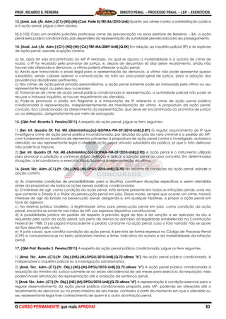 PROF. RICARDO S. PEREIRA DIREITO PENAL  PROCESSO PENAL  LEP  EXERCÍCIOS
O CURSO PERMANENTE que mais APROVA! 83
13. [Anal. Jud.-(Ár. Adm.)-(C1)-(NS)-(M)-(Cad. Parte II)-TRE-BA/2010-UnB] Quanto aos crimes contra a administração pública
e à ação penal, julgue o item abaixo.
1) (I.103) Caso um analista judiciário praticasse crime de prevaricação na zona eleitoral de Barreiras – BA, a ação
penal seria pública condicionada, pois dependeria da representação da autoridade prevaricada para seu prosseguimento.
14. [Anal. Jud.-(Ár. Adm.)-(C1)-(NS)-(M)-(CA)-TRE-MA/2009-UnB].(Q.54) Em relação ao inquérito policial (IP) e às espécies
de ação penal, assinale a opção correta.
a) Se, após ter sido encaminhado ao MP IP relatado, no qual se apurou a materialidade e a autoria de crime de
roubo, o IP for recebido pelo promotor de justiça, e, depois de decorridos 60 dias desse recebimento, ainda não
houver sido oferecida a denúncia, a vítima poderá oferecer a ação penal.
b) Ainda que transcorrido o prazo legal para a apresentação da denúncia, a vítima não pode apresentar queixa
subsidiária, sendo cabível apenas a comunicação do fato ao procurador-geral de justiça, para a adoção das
providências disciplinares pertinentes.
c) Nos crimes de ação penal privada personalíssima, a ação penal somente pode ser instaurada pela vítima ou seu
representante legal, ou pelos seus sucessores.
d) Tratando-se de crime de ação penal pública condicionada à representação, a autoridade policial não pode se
recusar a instaurar inquérito, se houver requerimento do ofendido.
e) Pode-se promover a prisão em flagrante e a instauração de IP referente a crime de ação penal pública
condicionada à representação, independentemente da manifestação da vítima. A propositura da ação penal,
contudo, fica condicionada ao oferecimento da representação, que deve ser encaminhada ao promotor de justiça
ou ao delegado, obrigatoriamente por meio de advogado.
15. (QM-Prof. Ricardo S. Pereira/2011) A respeito da ação penal, julgue os itens seguintes.
1) [Sel. Int. Quadro Of. Pol. Mil.-(Administração)-QOPMA-PM-DF/2010-UnB].(I.89) O regular arquivamento de IP que
investigava crime de ação penal pública incondicionada, por decisão do juízo da vara criminal e a pedido do MP,
com fundamento na ausência de elementos suficientes à propositura de ação penal contra o investigado, autoriza o
ofendido ou seu representante legal a oferecer ação penal privada subsidiária da pública, já que o fato delituoso
não pode ficar impune.
2) [Sel. Int. Quadro Of. Pol. Mil.-(Administração)-QOPMA-PM-DF/2010-UnB].(I.90) A ação penal é o instrumento utilizado
para provocar a jurisdição a conhecer o fato delituoso e aplicar a sanção penal ao caso concreto. Em determinadas
situações, a lei condiciona o exercício da ação penal à representação da vítima.
16. [Anal. Téc. Adm.-(C1)-(Pr. Obj.)-(NS)-(M)-DPGU/2010-UnB].(Q.70) No tocante às condições da ação penal, assinale a
opção correta.
a) As chamadas condições de procedibilidade, para a doutrina, constituem situações específicas a serem atendidas
antes da propositura de todas as ações penais públicas condicionadas.
b) O interesse de agir, como condição da ação penal, está sempre presente em todas as infrações penais, uma vez
que somente o Estado é o titular da persecução penal em juízo. Desse modo, sempre que ocorrer um crime, haverá
interesse de agir do Estado na persecução penal, obrigando-o, em qualquer hipótese, a propor a ação penal em
face do agressor.
c) No sistema jurídico brasileiro, a legitimidade ativa para persecução penal em juízo, como condição da ação
penal, encontra-se somente nas mãos do MP, por expresso dispositivo constitucional.
d) A possibilidade jurídica do pedido diz respeito à previsão legal do tipo e da sanção a ser aplicada ao réu e
requerida pelo autor da ação penal, sob pena de ofensa ao princípio da legalidade estabelecido na Constituição
Federal de 1988. O juiz julgará improcedente o pedido constante na ação penal, caso o fato narrado não se ajuste
ao tipo descrito pelo autor.
e) A justa causa, que constitui condição da ação penal, é prevista de forma expressa no Código de Processo Penal
(CPP) e consubstancia-se no lastro probatório mínimo e firme, indicativo da autoria e da materialidade da infração
penal.
17. (QM-Prof. Ricardo S. Pereira/2011) A respeito da ação penal pública condicionada, julgue os itens seguintes.
1) [Anal. Téc. Adm.-(C1)-(Pr. Obj.)-(NS)-(M)-DPGU/2010-UnB].(Q.72-alínea "b") Na ação penal pública condicionada, é
indispensável o inquérito policial ou a investigação administrativa.
2) [Anal. Téc. Adm.-(C1)-(Pr. Obj.)-(NS)-(M)-DPGU/2010-UnB].(Q.72-alínea "c") A ação penal pública condicionada à
requisição do ministro da Justiça submete-se ao prazo decadencial de seis meses para exercício da requisição; nela
poderá haver retratação da representação até a prolação da sentença penal.
3) [Anal. Téc. Adm.-(C1)-(Pr. Obj.)-(NS)-(M)-DPGU/2010-UnB].(Q.72-alínea "d") A representação é condição essencial para o
regular desenvolvimento da ação penal pública condicionada proposta pelo MP, podendo ser oferecida até o
recebimento da denúncia ou no prazo máximo de seis meses, contados a partir do momento em que o ofendido ou
seu representante legal tiver conhecimento de quem é o autor da infração penal.
 