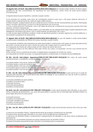 PROF. RICARDO S. PEREIRA DIREITO PENAL  PROCESSO PENAL  LEP  EXERCÍCIOS
O CURSO PERMANENTE que mais APROVA! 84
18. [Agente Adm.-(C13)-(Pr. Obj.)-(NM)-(T)-(CPAPA)-DPGU-2010-UnB].(Q.61) Um servidor público federal, de forma dolosa,
apropriou-se de dois computadores da repartição em que trabalhava, sendo crime de ação penal pública
incondicionada.
A respeito dessa situação hipotética, assinale a opção correta.
a) Na situação em questão, para início da investigação policial e para que o MP possa oferecer denúncia, é
indispensável a representação do chefe do órgão público lesado.
b) Nessa situação, qualquer pessoa do povo pode provocar a iniciativa do MP, fornecendo-lhe, por escrito, informações
sobre o ocorrido, apontando a autoria e os demais elementos de convicção.
c) Com a ação penal em tramitação, caso o MP deixe de promover o andamento do processo durante trinta dias
seguidos, ocorrerá a perempção.
d) A própria pessoa jurídica de direito público, por intermédio de seu representante legal, poderá representar para
deflagração da persecução penal, caso o chefe imediato da repartição não o faça.
e) Caso os bens sejam restituídos, poderá o chefe da repartição perdoar o servidor, agente da conduta delituosa, o
que impede a propositura da ação penal.
19. [Agente Adm.-(C13)-(Pr. Obj.)-(NM)-(T)-(CPAPA)-DPGU-2010-UnB].(Q.63) No que diz respeito à ação penal pública
condicionada à requisição do ministro da Justiça, assinale a opção correta.
a) A requisição ministerial, para propositura de ação penal pública condicionada, está sujeita ao prazo decadencial de
seis meses, contado do dia em que o ministro da Justiça vier a saber quem é o autor do crime.
b) A requisição do ministro da Justiça impõe ao MP o dever de ofertar denúncia.
c) A definição jurídica do fato delituoso feita pelo ministro da Justiça, na requisição, vincula o juiz criminal que irá
julgar a causa.
d) Nos crimes contra o patrimônio da União, é indispensável a requisição do ministro da Justiça.
e) A requisição do ministro da justiça, na ação penal pública condicionada, é condição de procedibilidade.
20. [Téc. Jud.-(Ár. Adm.)-(Espec. Segurança)-(CI09)-(T1)-TRT-1ªREG-RJ/2011-FCC].(Q.39) Nos casos de ação penal
privada exclusiva, o querelante, conhecido o lugar da infração,
a) poderá preferir o foro de seu próprio domicílio.
b) poderá ajuizar a ação em qualquer foro.
c) poderá preferir o foro da sua própria residência.
d) só poderá ajuizar a ação no foro do lugar da infração.
e) poderá preferir o foro do domicílio ou residência do réu.
21. [Téc. Jud.-(Ár. Adm.)-(Espec. Segurança)-(CI09)-(T1)-TRT-1ªREG-RJ/2011-FCC].(Q.43) A ação penal que só pode ser
proposta pelo ofendido, não se estendendo esse direito ao cônjuge ou aos sucessores em caso de morte ou ausência,
denomina-se ação penal
a) privada subsidiária da ação pública.
b) pública incondicionada.
c) privada exclusiva.
d) privada personalíssima.
e) pública condicionada.
22. [Anal. Jud.-(Ár. Jud.)-(CAJ)-(T1)-TRF-1ªREG/2011-FCC].(Q.52) A ação penal ajuizada pelo ofendido ou por quem
tenha condições de representá-lo, nos crime de ação pública, quando não for intentada pelo Ministério Público no
prazo legal, denomina-se ação penal
a) privada exclusiva.
b) pública incondicionada.
c) privada subsidiária da pública.
d) pública condicionada.
e) privada personalíssima.
23. [Téc. Jud.-(Ár. Adm.)-(CTD)-(T1)-TRF-1ªREG/2011-FCC].(Q.47) A ação penal privada exclusiva tem início por meio
de
a) denúncia do Ministério Público, independentemente de qualquer manifestação do ofendido.
b) queixa-crime ajuizada pelo ofendido ou por quem tenha qualidade para representá-lo.
c) denúncia do Ministério Público condicionada à representação do ofendido ou de quem tenha qualidade para
representá-lo.
d) portaria do Juiz de Direito baseada em prévia representação do Ministério Público.
e) queixa formulada pessoalmente pelo ofendido à autoridade policial competente.
 