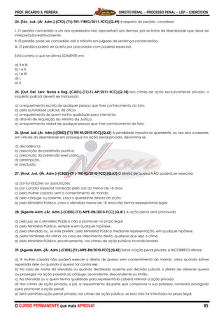 PROF. RICARDO S. PEREIRA DIREITO PENAL  PROCESSO PENAL  LEP  EXERCÍCIOS
O CURSO PERMANENTE que mais APROVA! 85
24. [Téc. Jud.-(Ár. Adm.)-(CTD)-(T1)-TRF-1ªREG/2011-FCC].(Q.49) A respeito do perdão, considere:
I. O perdão concedido a um dos querelados não aproveitará aos demais, por se tratar de liberalidade que deve ser
interpretada restritivamente.
II. O perdão pode ser concedido até o trânsito em julgado da sentença condenatória.
III. O perdão poderá ser aceito por procurador com poderes especiais.
Está correto o que se afirma SOMENTE em:
a) II e III.
b) I e II.
c) I e III.
d) I.
e) II.
25. [Out. Del. Serv. Notas e Reg.-(CA01)-(T1)-TJ-AP/2011-FCC].(Q.74) Nos crimes de ação exclusivamente privada, o
inquérito policial deverá ser instaurado
a) a requerimento escrito de qualquer pessoa que tiver conhecimento do fato.
b) pela autoridade policial, de ofício.
c) a requerimento de quem tenha qualidade para intentá-la.
d) através de requisição do Ministro da Justiça.
e) a requerimento verbal de qualquer pessoa que tiver conhecimento do fato.
26. [Anal. Jud.-(Ár. Adm.)-(CB02)-(T1)-TRE-RS/2010-FCC].(Q.62) A penalidade imposta ao querelante, ou aos seus sucessores,
em virtude do desinteresse em prosseguir na ação penal privada, denomina-se
a) decadência.
b) prescrição da pretensão punitiva.
c) prescrição da pretensão executória.
d) perempção.
e) preclusão.
27. [Anal. Jud.-(Ár. Adm.)-(CB02)-(T1)-TRE-RS/2010-FCC].(Q.63) O direito de queixa NÃO poderá ser exercido
a) por fundações ou associações.
b) por curador especial nomeado pelo Juiz ao menor de 18 anos.
c) pela mulher casada, sem o consentimento do marido.
d) pelo cônjuge ou parente, caso o querelante desista da ação.
e) pelo Ministério Público, caso o ofendido menor de 18 anos não tenha representante legal.
28. [Agente Adm.-(Ár. Adm.)-(CE05)-(T1)-MPE-RN/2010-FCC].(Q.41) A ação penal será promovida
a) pelo juiz, se o Ministério Público não a promover no prazo legal.
b) pelo Ministério Público, sempre e em qualquer hipótese.
c) pelo ofendido ou, se este preferir, pelo Ministério Público mediante representação, em qualquer hipótese.
d) pelos familiares da vítima, no caso de falecimento desta, qualquer que seja o crime.
e) pelo Ministério Público, privativamente, nos crimes de ação pública incondicionada.
29. [Agente Adm.-(Ár. Adm.)-(CE05)-(T1)-MPE-RN/2010-FCC].(Q.42) Sobre a ação penal privada, é INCORRETO afirmar:
a) A mulher casada não poderá exercer o direito de queixa sem consentimento do marido, salvo quando estiver
separada dele ou quando a queixa for contra ele.
b) No caso de morte do ofendido ou quando declarado ausente por decisão judicial, o direito de oferecer queixa
ou prosseguir na ação passará ao cônjuge, ascendente, descendente ou irmão.
c) Ao ofendido ou a quem tenha qualidade para representá-lo caberá intentar a ação privada.
d) Nos crimes de ação privada, o juiz, a requerimento da parte que comprovar a sua pobreza, nomeará advogado
para promover a ação penal.
e) Será admitida ação penal privada nos crimes de ação pública, se esta não for intentada no prazo legal.
 