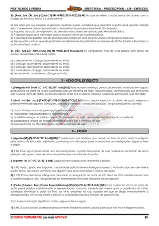 PROF. RICARDO S. PEREIRA DIREITO PENAL  PROCESSO PENAL  LEP  EXERCÍCIOS
O CURSO PERMANENTE que mais APROVA! 86
30. [Anal. Jud.-(Ár. Jud.)-(CM)-(T1)-TRF-4ªREG/2010-FCC].(Q.49) No que se refere à ação penal, de acordo com o
Código de Processo Penal, é correto afirmar:
a) Nos casos em que somente se procede mediante queixa, considerar-se-á perempta a ação penal quando, iniciada
esta, o querelante deixar de promover o andamento do processo durante 60 dias seguidos.
b) A queixa na ação penal privativa do ofendido não poderá ser aditada pelo Ministério Público.
c) A representação será irretratável após o encerra mento do inquérito policial.
d) A aceitação do perdão fora do processo não poderá ser feita por procurador com poderes especiais.
e) Seja qual for o crime, quando praticado em detrimento do patrimônio ou interesse da União, Estado e Município, a
ação penal será pública.
31. [Téc. Jud.-(Ár. Adm.)-(CO)-(T1)-TRF-4ªREG-2010-FCC].(Q.27) Se comparecer mais de uma pessoa com direito de
queixa, terá preferência, nessa ordem,
a) o descendente, cônjuge, ascendente ou irmão.
b) o cônjuge, ascendente, descendente ou irmão.
c) o cônjuge, descendente, ascendente ou irmão.
d) o ascendente, cônjuge, descendente ou irmão.
e) descendente, ascendente, cônjuge ou irmão.
5  AÇÃO CIVIL EX DELICTO
1. [Delegado Pol. Subst.-(C1)-PC-ES/2011-UnB].(I.82) Rose recebeu sentença penal condenatória transitada em julgado
pela prática do crime de roubo qualificado pelo uso de arma de fogo. Nessa situação, considerando que Lina tenha
sido a única vítima do delito, a correspondente ação civil ex delicto somente poderá ser promovida pela ofendida.
2. [Anal. Jud.-(Ár. Jud.)-(CA01)-(T1)-TRE-SE/2007-FCC].(Q.55) Para o regular exercício do direito de ação, exige-se o
preenchimento de algumas condições, que são chamadas ―condições da ação‖. No processo penal, são elas:
a) capacidade processual; perempção e litispendência.
b) maioridade; responsabilidade e litispendência.
c) possibilidade legal do pedido; requisição do Ministro da Justiça e autoridade jurisdicional competente.
d) possibilidade jurídica do pedido; legitimação para agir e interesse de agir.
e) representação do ofendido; coisa julgada e interesse de agir.
6  PRISÃO
1. [Agente-(NS)-(T)-PC-DF/2013-UnB].(QD) Considerando, por hipótese, que, devido ao fato de estar sendo investigado
pela prática de latrocínio, José tenha contratado um advogado para acompanhar as investigações, julgue os itens
a seguir.
1) (I.94) Caso seja imprescindível para as investigações, a prisão temporária de José poderá ser decretada de ofício
pelo juiz, visto que o crime de latrocínio admite essa modalidade de prisão.
2. [Agente-(NS)-(T)-PC-DF/2013-UnB] Julgue os itens subsecutivos, referentes a prisões.
1) (I.99) Após a prisão em flagrante, a autoridade policial deverá entregar ao preso a nota de culpa em até vinte e
quatro horas, pois não é permitido que alguém fique preso sem saber o motivo da prisão.
2) (I.100) Para caracterizar o flagrante presumido, a perseguição ao autor do fato deve ser feita imediatamente após
a ocorrência desse fato, não podendo ser interrompida nem para descanso do perseguidor.
3. [Perito-(Conhec. Bás.)-(Todas Especialidades)-(NS)-(M)-PO-AL/2013-UnB].(QD) Uma mulher foi vítima de crime de
ação penal pública condicionada à representação, contudo, somente seis meses após a ocorrência do crime,
conseguiu identificar o autor do fato, ao vê-lo andando na rua, ocasião em que se dirigiu imediatamente à
delegacia para comunicar o fato e solicitar à autoridade policial a tomada de providências.
Com base na situação hipotética acima, julgue os itens a seguir.
1) (I.46) O autor do fato poderá ser preso somente mediante ordem judicial, posto que não houve flagrante delito.
 