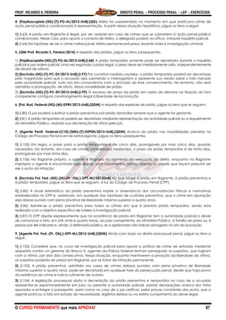 PROF. RICARDO S. PEREIRA DIREITO PENAL  PROCESSO PENAL  LEP  EXERCÍCIOS
O CURSO PERMANENTE que mais APROVA! 87
4. [Papiloscopista-(NS)-(T)-PO-AL/2013-UnB].(QD) Mário foi surpreendido no momento em que praticava crime de
ação penal pública condicionada à representação. A partir dessa situação hipotética, julgue os itens a seguir.
1) (I.63) A prisão em flagrante é ilegal, por ser vedada em caso de crimes que se submetem à ação penal pública
condicionada. Nesse caso, para apurar a conduta de Mário, o delegado poderá, ex officio, instaurar inquérito policial.
2) (I.64) Na hipótese de ser o crime inafiançável, Mário permanecerá preso durante toda a investigação criminal.
5. (QM-Prof. Ricardo S. Pereira/2014) A respeito das prisões, julgue os itens subsequentes.
1) [Papiloscopista-(NS)-(T)-PO-AL/2013-UnB].(I.68) A prisão temporária somente pode ser decretada durante o inquérito
policial e por ordem judicial. Uma vez esgotado o prazo legal, o preso deve ser imediatamente solto, independentemente
de alvará de soltura.
2) [Escrivão-(NS)-(T)-PC-DF/2013-UnB].(I.97) Por constituir medida cautelar, a prisão temporária poderá ser decretada
pelo magistrado para que o acusado seja submetido a interrogatório e apresente sua versão sobre o fato narrado
pela autoridade policial, tudo isso em consonância com o princípio do livre convencimento. No entanto, não será
admitida a prorrogação, de ofício, dessa modalidade de prisão.
3) [Escrivão-(NS)-(T)-PC-DF/2013-UnB].(I.99) O excesso de prazo da prisão em razão da demora na fixação do foro
competente configura constrangimento ilegal à liberdade de locomoção
6. [Pol. Rod. Federal-(NS)-(M)-DPRF/2013-UnB].(QDM) A respeito das espécies de prisão, julgue os itens que se seguem.
1) (I.80) O juiz poderá substituir a prisão preventiva por prisão domiciliar sempre que a agente for gestante.
2) (I.81) A prisão temporária só poderá ser decretada mediante representação da autoridade policial ou a requerimento
do Ministério Público, vedada sua decretação de ofício pelo juiz.
7. [Agente Penit. Federal-(C10)-(NM)-(T)-DEPEN/2013-UnB].(QDM) Acerca da prisão nas modalidades previstas no
Código de Processo Penal e em lei extravagante, julgue os itens subsequentes.
1) (I.105) Em regra, o prazo para a prisão temporária é de cinco dias, prorrogáveis por mais cinco dias, quando
necessário. No entanto, em caso de crimes considerados hediondos, o prazo da prisão temporária é de trinta dias,
prorrogáveis por mais trinta dias.
2) (I.106) No flagrante próprio, o agente é flagrado no momento da execução do delito, enquanto no flagrante
impróprio o agente é encontrado logo depois, com instrumentos, armas, objetos ou papéis que façam presumir ser
ele o autor da infração.
8. [Escrivão Pol. Fed.-(NS)-(M)-(Pr. Obj.)-DPF-MJ/2013UnB] No que tange à prisão em flagrante, à prisão preventiva e
à prisão temporária, julgue os itens que se seguem, à luz do Código de Processo Penal (CPP).
1) (I.85) A atual sistemática da prisão preventiva impõe a observância das circunstâncias fáticas e normativas
estabelecidas no CPP e, sobretudo, em qualquer das hipóteses de custódia preventiva, que o crime em apuração
seja doloso punido com pena privativa de liberdade máxima superior a quatro anos.
2) (I.86) Admite-se a prisão preventiva para todos os crimes em que é prevista prisão temporária, sendo esta
realizada com o objetivo específico de tutelar a investigação policial.
3) (I.87) O CPP dispõe expressamente que na ocorrência de prisão em flagrante tem a autoridade policial o dever
de comunicar o fato, em até vinte e quatro horas, ao juízo competente, ao Ministério Público, à família do preso ou à
pessoa por ele indicada e, ainda, à defensoria pública, se o aprisionado não indicar advogado no ato da autuação.
9. [Agente Pol. Fed.-(Pr. Obj.)-DPF-MJ/2012-UnB].(QDM) Ainda com base no direito processual penal, julgue os itens a
seguir.
1) (I.102) Considere que, no curso de investigação policial para apurar a prática de crime de extorsão mediante
sequestro contra um gerente do Banco X, agentes da Polícia Federal tenham perseguido os suspeitos, que fugiram
com a vítima, por dois dias consecutivos. Nessa situação, enquanto mantiverem a privação da liberdade da vítima,
os suspeitos poderão ser presos em flagrante, por se tratar de infração permanente.
2) (I.103) A prisão preventiva, admitida nos casos de crimes dolosos punidos com pena privativa de liberdade
máxima superior a quatro anos, pode ser decretada em qualquer fase da persecução penal, desde que haja prova
da existência do crime e indício suficiente de autoria.
3) (I.104) A legislação processual obsta a decretação da prisão preventiva e temporária no caso de o acusado
apresentar-se espontaneamente em juízo ou perante a autoridade policial, prestar declarações acerca dos fatos
apurados e entregar o passaporte, assim como no caso de o juiz verificar, pelas provas constantes dos autos, que o
agente praticou o fato em estado de necessidade, legítima defesa ou no estrito cumprimento do dever legal.
 