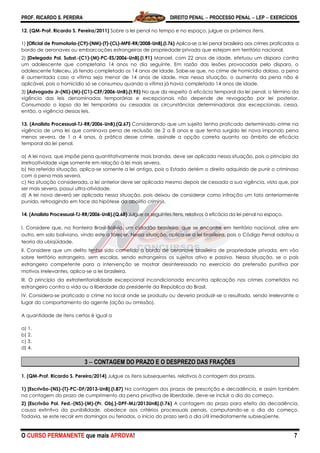 PROF. RICARDO S. PEREIRA DIREITO PENAL  PROCESSO PENAL  LEP  EXERCÍCIOS
O CURSO PERMANENTE que mais APROVA! 7
12. (QM-Prof. Ricardo S. Pereira/2011) Sobre a lei penal no tempo e no espaço, julgue os próximos itens.
1) [Oficial de Promotoria-(C9)-(NM)-(T)-(CL)-MPE-RR/2008-UnB].(I.76) Aplica-se a lei penal brasileira aos crimes praticados a
bordo de aeronaves ou embarcações estrangeiras de propriedade privada que estejam em território nacional.
2) [Delegado Pol. Subst.-(C1)-(M)-PC-ES/2006-UnB].(I.91) Manoel, com 22 anos de idade, efetuou um disparo contra
um adolescente que completaria 14 anos no dia seguinte. Em razão das lesões provocadas pelo disparo, o
adolescente faleceu, já tendo completado os 14 anos de idade. Sabe-se que, no crime de homicídio doloso, a pena
é aumentada caso a vítima seja menor de 14 anos de idade, mas nessa situação, o aumento da pena não é
aplicável, pois o homicídio só se consumou quando a vítima já havia completado 14 anos de idade.
3) [Advogado Jr-(NS)-(M)-(C1)-CEF/2006-UnB).(I.95) No que diz respeito à eficácia temporal da lei penal, o término da
vigência das leis denominadas temporárias e excepcionais não depende de revogação por lei posterior.
Consumado o lapso da lei temporária ou cessadas as circunstâncias determinadoras das excepcionais, cessa,
então, a vigência dessas leis.
13. (Analista Processual-TJ-RR/2006-UnB).(Q.67) Considerando que um sujeito tenha praticado determinado crime na
vigência de uma lei que cominava pena de reclusão de 2 a 8 anos e que tenha surgido lei nova impondo pena
menos severa, de 1 a 4 anos, à prática desse crime, assinale a opção correta quanto ao âmbito de eficácia
temporal da lei penal.
a) A lei nova, que impõe pena quantitativamente mais branda, deve ser aplicada nessa situação, pois o princípio da
irretroatividade vige somente em relação à lei mais severa.
b) Na referida situação, aplica-se somente a lei antiga, pois o Estado detém o direito adquirido de punir o criminoso
com a pena mais severa.
c) Na situação considerada, a lei anterior deve ser aplicada mesmo depois de cessada a sua vigência, visto que, por
ser mais severa, possui ultra-atividade.
d) A lei nova deverá ser aplicada nessa situação, pois deixou de considerar como infração um fato anteriormente
punido, retroagindo em face da hipótese da abolitio criminis.
14. (Analista Processual-TJ-RR/2006-UnB).(Q.68) Julgue os seguintes itens, relativos à eficácia da lei penal no espaço.
I. Considere que, na fronteira Brasil-Bolívia, um cidadão brasileiro, que se encontre em território nacional, atire em
outro, em solo boliviano, vindo este a falecer. Nessa situação, aplica-se a lei brasileira, pois o Código Penal adotou a
teoria da ubiqüidade.
II. Considere que um delito tenha sido cometido a bordo de aeronave brasileira de propriedade privada, em vôo
sobre território estrangeiro, sem escalas, sendo estrangeiros os sujeitos ativo e passivo. Nessa situação, se o país
estrangeiro competente para a intervenção se mostrar desinteressado no exercício da pretensão punitiva por
motivos irrelevantes, aplica-se a lei brasileira.
III. O princípio da extraterritorialidade excepcional incondicionada encontra aplicação nos crimes cometidos no
estrangeiro contra a vida ou a liberdade do presidente da República do Brasil.
IV. Considera-se praticado o crime no local onde se produziu ou deveria produzir-se o resultado, sendo irrelevante o
lugar do comportamento do agente (ação ou omissão).
A quantidade de itens certos é igual a
a) 1.
b) 2.
c) 3.
d) 4.
3  CONTAGEM DO PRAZO E O DESPREZO DAS FRAÇÕES
1. (QM-Prof. Ricardo S. Pereira/2014) Julgue os itens subsequentes, relativos à contagem dos prazos.
1) [Escrivão-(NS)-(T)-PC-DF/2013-UnB].(I.87) Na contagem dos prazos de prescrição e decadência, e assim também
na contagem do prazo de cumprimento da pena privativa de liberdade, deve-se incluir o dia do começo.
2) [Escrivão Pol. Fed.-(NS)-(M)-(Pr. Obj.)-DPF-MJ/2013UnB].(I.76) A contagem do prazo para efeito da decadência,
causa extintiva da punibilidade, obedece aos critérios processuais penais, computando-se o dia do começo.
Todavia, se este recair em domingos ou feriados, o início do prazo será o dia útil imediatamente subseqüente.
 