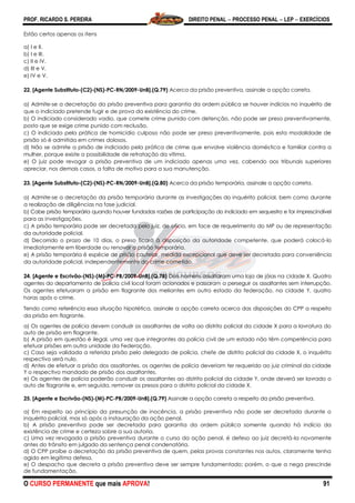 PROF. RICARDO S. PEREIRA DIREITO PENAL  PROCESSO PENAL  LEP  EXERCÍCIOS
O CURSO PERMANENTE que mais APROVA! 91
Estão certos apenas os itens
a) I e II.
b) I e III.
c) II e IV.
d) III e V.
e) IV e V.
22. [Agente Substituto-(C2)-(NS)-PC-RN/2009-UnB].(Q.79) Acerca da prisão preventiva, assinale a opção correta.
a) Admite-se a decretação da prisão preventiva para garantia da ordem pública se houver indícios no inquérito de
que o indiciado pretende fugir e de prova da existência do crime.
b) O indiciado considerado vadio, que comete crime punido com detenção, não pode ser preso preventivamente,
posto que se exige crime punido com reclusão.
c) O indiciado pela prática de homicídio culposo não pode ser preso preventivamente, pois esta modalidade de
prisão só é admitida em crimes dolosos.
d) Não se admite a prisão de indiciado pela prática de crime que envolve violência doméstica e familiar contra a
mulher, porque existe a possibilidade de retratação da vítima.
e) O juiz pode revogar a prisão preventiva de um indiciado apenas uma vez, cabendo aos tribunais superiores
apreciar, nos demais casos, a falta de motivo para a sua manutenção.
23. [Agente Substituto-(C2)-(NS)-PC-RN/2009-UnB].(Q.80) Acerca da prisão temporária, assinale a opção correta.
a) Admite-se a decretação da prisão temporária durante as investigações do inquérito policial, bem como durante
a realização de diligências na fase judicial.
b) Cabe prisão temporária quando houver fundadas razões de participação do indiciado em sequestro e for imprescindível
para as investigações.
c) A prisão temporária pode ser decretada pelo juiz, de ofício, em face de requerimento do MP ou de representação
da autoridade policial.
d) Decorrido o prazo de 10 dias, o preso ficará à disposição da autoridade competente, que poderá colocá-lo
imediatamente em liberdade ou renovar a prisão temporária.
e) A prisão temporária é espécie de prisão cautelar, medida excepcional que deve ser decretada para conveniência
da autoridade policial, independentemente do crime cometido.
24. [Agente e Escrivão-(NS)-(M)-PC-PB/2009-UnB].(Q.78) Dois homens assaltaram uma loja de jóias na cidade X. Quatro
agentes do departamento de polícia civil local foram acionados e passaram a perseguir os assaltantes sem interrupção.
Os agentes efetuaram a prisão em flagrante dos meliantes em outro estado da federação, na cidade Y, quatro
horas após o crime.
Tendo como referência essa situação hipotética, assinale a opção correta acerca das disposições do CPP a respeito
da prisão em flagrante.
a) Os agentes de polícia devem conduzir os assaltantes de volta ao distrito policial da cidade X para a lavratura do
auto de prisão em flagrante.
b) A prisão em questão é ilegal, uma vez que integrantes da polícia civil de um estado não têm competência para
efetuar prisões em outra unidade da Federação.
c) Caso seja validada a referida prisão pelo delegado de polícia, chefe de distrito policial da cidade X, o inquérito
respectivo será nulo.
d) Antes de efetuar a prisão dos assaltantes, os agentes de polícia deveriam ter requerido ao juiz criminal da cidade
Y o respectivo mandado de prisão dos assaltantes.
e) Os agentes de polícia poderão conduzir os assaltantes ao distrito policial da cidade Y, onde deverá ser lavrado o
auto de flagrante e, em seguida, remover os presos para o distrito policial da cidade X.
25. [Agente e Escrivão-(NS)-(M)-PC-PB/2009-UnB].(Q.79) Assinale a opção correta a respeito da prisão preventiva.
a) Em respeito ao princípio da presunção de inocência, a prisão preventiva não pode ser decretada durante o
inquérito policial, mas só após a instauração da ação penal.
b) A prisão preventiva pode ser decretada para garantia da ordem pública somente quando há indício da
existência de crime e certeza sobre a sua autoria.
c) Uma vez revogada a prisão preventiva durante o curso da ação penal, é defeso ao juiz decretá-la novamente
antes do trânsito em julgado da sentença penal condenatória.
d) O CPP proíbe a decretação da prisão preventiva de quem, pelas provas constantes nos autos, claramente tenha
agido em legítima defesa.
e) O despacho que decreta a prisão preventiva deve ser sempre fundamentado; porém, o que a nega prescinde
de fundamentação.
 