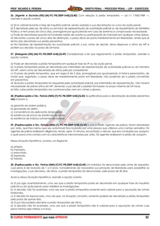 PROF. RICARDO S. PEREIRA DIREITO PENAL  PROCESSO PENAL  LEP  EXERCÍCIOS
O CURSO PERMANENTE que mais APROVA! 92
26. [Agente e Escrivão-(NS)-(M)-PC-PB/2009-UnB].(Q.80) Com relação à prisão temporária — Lei n.º 7.960/1989 —,
assinale a opção correta.
a) Só é cabível durante a fase de inquérito policial, sendo vedada a sua decretação no curso da ação penal.
b) É decretada pelo juiz, de ofício ou em face de representação de autoridade policial ou de requerimento do Ministério
Público, e tem prazo de cinco dias, prorrogável por igual período em caso de extrema e comprovada necessidade.
c) Pode ser decretada quando há fundadas razões de autoria ou participação do indiciado em qualquer crime doloso.
d) Decorrido o prazo de cinco dias de detenção, o preso deve ser posto imediatamente em liberdade, ainda que já
tenha sido decretada sua prisão preventiva.
e) Na hipótese de representação da autoridade policial, o juiz, antes de decidir, deve dispensar a oitiva do MP e
proferir sua decisão no prazo de 24 horas.
27. [Delegado-(NS)-(M)-PC-PB/2009-UnB].(Q.49) Considerando a lei que regulamenta a prisão temporária, assinale a
opção correta.
a) Pode ser decretada a prisão temporária em qualquer fase do IP ou da ação penal.
b) A prisão temporária pode ser decretada por intermédio de representação da autoridade policial ou do membro
do MP, assim como ser decretada de ofício pelo juiz competente.
c) O prazo da prisão temporária, que em regra é de 5 dias, prorrogáveis por igual período, é fatal e peremptório, de
modo que, esgotado, o preso deve ser imediatamente posto em liberdade, não podendo ser a prisão convertida
em preventiva.
d) Quando a prisão temporária for requerida pela autoridade policial, por intermédio de representação, não haverá
necessidade de prévia oitiva do MP, devendo o juiz decidir o pedido formulado no prazo máximo de 24 horas.
e) Não cabe prisão temporária nas contravenções nem em crimes culposos.
28. [Papiloscopista e Téc. Perícia-(NM)-(T)-PC-PB/2009-UnB].(Q.42) As justificativas para a decretação da prisão preventiva
não incluem a
a) garantia da ordem pública.
b) gravidade do delito.
c) conveniência da aplicação da lei penal.
d) existência de prova da existência do crime.
e) existência de indícios suficientes de autoria.
29. [Papiloscopista e Téc. Perícia-(NM)-(T)-PC-PB/2009-UnB].(Q.43) Lucas e Paulo, agentes de polícia, foram abordados
por João, que lhes narrou que seu automóvel fora roubado por uma pessoa que utilizava uma camisa vermelha. Os
agentes de polícia realizaram diligências, tendo, após 15 minutos, encontrado o veículo, que era conduzido por Joaquim,
o qual usava uma camisa com as características mencionadas por João. Os agentes realizaram a prisão de Joaquim.
Nessa situação hipotética, ocorreu um flagrante
a) próprio.
b) impróprio.
c) presumido.
d) esperado.
e) forjado.
30. [Papiloscopista e Téc. Perícia-(NM)-(T)-PC-PB/2009-UnB].(Q.44) Um indivíduo foi denunciado pelo crime de sequestro,
cuja pena é de reclusão de 1 a 3 anos. Considerando ser necessária sua privação de liberdade para possibilitar as
investigações, o juiz decretou, de ofício, a prisão temporária do denunciado, pelo prazo de 30 dias.
Acerca dessa situação hipotética, assinale a opção correta.
a) O juiz agiu acertadamente, uma vez que a prisão temporária pode ser decretada em qualquer fase do inquérito
policial ou da ação penal, para viabilizar as investigações.
b) A decisão não foi acertada, uma vez que a prisão temporária somente será cabível para a apuração de crimes
hediondos.
c) A decisão foi equivocada, uma vez que, na situação concreta, somente poderia ser decretada a prisão temporária
pelo prazo de quinze dias.
d) O juiz não poderia decretar a prisão temporária de ofício.
e) A decisão não foi acertada, uma vez que a prisão temporária não é cabível para a apuração de crimes cuja
pena mínima seja inferior a 4 anos.
 