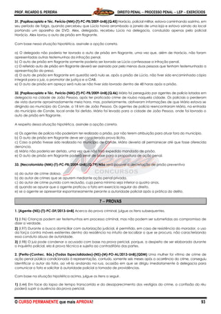 PROF. RICARDO S. PEREIRA DIREITO PENAL  PROCESSO PENAL  LEP  EXERCÍCIOS
O CURSO PERMANENTE que mais APROVA! 93
31. [Papiloscopista e Téc. Perícia-(NM)-(T)-PC-PB/2009-UnB].(Q.45) Horácio, policial militar, estava caminhando sozinho, em
seu período de folga, quando percebeu que Lúcio havia arrombado a janela de uma loja e estava saindo do local
portando um aparelho de DVD. Alex, delegado, recebeu Lúcio na delegacia, conduzido apenas pelo policial
Horácio. Alex lavrou o auto de prisão em flagrante.
Com base nessa situação hipotética, assinale a opção correta.
a) O delegado não poderia ter lavrado o auto de prisão em flagrante, uma vez que, além de Horácio, não foram
apresentadas outras testemunhas da infração penal.
b) O auto de prisão em flagrante somente poderia ser lavrado se Lúcio confessasse a infração penal.
c) O referido auto de prisão em flagrante deverá ser assinado por pelo menos duas pessoas que tenham testemunhado a
apresentação do preso.
d) O auto de prisão em flagrante em questão será nulo se, após a prisão de Lúcio, não tiver sido encaminhada cópia
integral para o juiz, o promotor de justiça e a OAB.
e) O auto de prisão em apreço será nulo se não tiver sido lavrado dentro de 48 horas após a prisão.
32. [Papiloscopista e Téc. Perícia-(NM)-(T)-PC-PB/2009-UnB].(Q.46) Mário foi perseguido por agentes de polícia lotados em
delegacia na cidade de João Pessoa, após ter praticado crime de roubo naquela cidade. Os policiais o perderam
de vista durante aproximadamente meia hora, mas, posteriormente, obtiveram informações de que Mário estava se
dirigindo ao município do Conde, a 18 km de João Pessoa. Os agentes de polícia reencontraram Mário, na entrada
do município de Conde, local onde foi detido. Mário foi levado para a cidade de João Pessoa, onde foi lavrado o
auto de prisão em flagrante.
A respeito dessa situação hipotética, assinale a opção correta.
a) Os agentes de polícia não poderiam ter realizado a prisão, por não terem atribuição para atuar fora do município.
b) O auto de prisão em flagrante deve ser considerado prova ilícita.
c) Caso a prisão tivesse sido realizada no município de Conde, Mário deveria ali permanecer até que fosse oferecida
denúncia.
d) Mário não poderia ser detido, uma vez que não fora expedido mandado de prisão.
e) O auto de prisão em flagrante poderá servir de base para a propositura de ação penal.
33. [Necrotomista-(NM)-(T)-PC-PB/2009-UnB].(Q.79) Não será possível a decretação de prisão preventiva
a) do autor de crime doloso.
b) do autor de crimes que se apurem mediante ação penal privada.
c) do autor de crime punido com reclusão, cuja pena mínima seja inferior a quatro anos.
d) quando se apurar que o agente praticou o fato em exercício regular do direito.
e) se o agente se apresentar espontaneamente perante a autoridade policial após a prática do delito.
7  PROVAS
1. [Agente-(NS)-(T)-PC-DF/2013-UnB] Acerca da prova criminal, julgue os itens subsequentes.
1) (I.96) Crianças podem ser testemunhas em processo criminal, mas não podem ser submetidas ao compromisso de
dizer a verdade.
2) (I.97) Durante a busca domiciliar com autorização judicial, é permitido, em caso de resistência do morador, o uso
da força contra móveis existentes dentro da residência no intuito de localizar o que se procura, não caracterizando
essa conduta abuso de autoridade.
3) (I.98) O juiz pode condenar o acusado com base na prova pericial, porque, a despeito de ser elaborada durante
o inquérito policial, ela é prova técnica e sujeita ao contraditório das partes.
2. [Perito-(Conhec. Bás.)-(Todas Especialidades)-(NS)-(M)-PO-AL/2013-UnB].(QDM) Uma mulher foi vítima de crime de
ação penal pública condicionada à representação, contudo, somente seis meses após a ocorrência do crime, conseguiu
identificar o autor do fato, ao vê-lo andando na rua, ocasião em que se dirigiu imediatamente à delegacia para
comunicar o fato e solicitar à autoridade policial a tomada de providências.
Com base na situação hipotética acima, julgue os itens a seguir.
1) (I.44) Em face do lapso de tempo transcorrido e do desaparecimento dos vestígios do crime, a confissão do réu
poderá suprir a ausência da prova pericial.
 