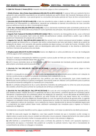 PROF. RICARDO S. PEREIRA DIREITO PENAL  PROCESSO PENAL  LEP  EXERCÍCIOS
O CURSO PERMANENTE que mais APROVA! 94
3. (QM-Prof. Ricardo S. Pereira/2014) A respeito das provas, julgue os itens subsequentes.
1) [Perito-(Conhec. Bás.)-(Todas Especialidades)-(NS)-(M)-PO-AL/2013-UnB].(I.50) O parecer feito por assistente técnico
apresenta valor probatório equivalente ao da perícia realizada por perito oficial, não havendo hierarquia entre as
provas, podendo, ademais, o juiz penal ignorar as conclusões dos laudos periciais em face do livre convencimento
motivado.
2) [Escrivão-(NS)-(T)-PC-DF/2013-UnB].(I.98) A falta de advertência sobre o direito ao silêncio não conduz à anulação
automática do interrogatório ou depoimento, devendo ser analisadas as demais circunstâncias do caso concreto
para se verificar se houve ou não o constrangimento ilegal.
3) [Pol. Rod. Federal-(NS)-(M)-DPRF/2013-UnB].(I.82) A prova declarada inadmissível pela autoridade judicial por ter
sido obtida por meios ilícitos deve ser juntada em autos apartados dos principais, não podendo servir de fundamento à
condenação do réu.
4) [Agente Penit. Federal-(C10)-(NM)-(T)-DEPEN/2013-UnB].(I.110) No momento do interrogatório do réu, o juiz o informará
do inteiro teor da acusação, bem como do direito de permanecer calado, advertindo-o, porém, que o silêncio
poderá ser interpretado em prejuízo de sua defesa.
5) [Agente Pol. Fed.-(Pr. Obj.)-DPF-MJ/2012-UnB].(I.101) De acordo com o sistema processual penal brasileiro, qualquer
pessoa poderá ser testemunha e a ninguém que tenha conhecimento dos fatos será dado o direito de se eximir da
obrigação de depor, com exceção das pessoas proibidas de depor porque, em razão de função, ministério, ofício
ou profissão, devam guardar segredo, salvo se desobrigadas pela parte interessada, e dos doentes e deficientes
mentais e menores de quatorze anos de idade.
4. [Papiloscopista-(NS)-(T)-PO-AL/2013-UnB].(QD) Acerca de diligências e outras providências em caso de investigação
criminal, julgue os itens subsequentes.
1) (I.66) É vedada a interceptação telefônica quando a prova puder ser feita por outros meios disponíveis, o que
comprova a excepcionalidade desse meio de prova.
2) (I.67) A busca domiciliar deve ser feita durante o dia, sem necessidade de mandado judicial quando realizada
pela própria autoridade policial pessoalmente.
5. [Escrivão Pol. Fed.-(NS)-(M)-(Pr. Obj.)-DPF-MJ/2013UnB] A respeito da prova no processo penal, julgue os itens
subsequentes.
1) (I.82) A consequência processual da declaração de ilegalidade de determinada prova obtida com violação às
normas constitucionais ou legais é a nulidade do processo com a absolvição do réu.
2) (I.83) O exame caligráfico ou grafotécnico visa certificar, por meio de comparação, que a letra inserida em
determinado escrito pertence à pessoa investigada. Esse exame pode ser utilizado como parâmetro para as perícias
de escritos envolvendo datilografia ou impressão por computador.
3) (I.84) A confissão extrajudicial do réu e outros elementos indiciários de participação no crime nos autos do processo
são subsídios suficientes para autorizar-se a prolação de sentença condenatória.
6. [Escrivão Pol. Fed.-(NS)-(M)-(Pr. Obj.)-DPF-MJ/2013UnB] No curso de uma investigação federal de grande porte, o
juízo federal autorizou medida de busca e apreensão de bens e documentos, conforme descrito em mandado judicial,
atendendo a representação da autoridade policial. Na realização da operação, houve dificuldade de identificação e
de acesso ao imóvel apresentado na diligência, por estar situado em zona rural. Nesse mesmo dia, no entanto,
durante a realização de outras diligências empreendidas no curso de operação policial de grande porte, os agentes
chegaram ao sobredito imóvel no período noturno. Apresentaram-se, então, ao casal de moradores e proprietários do
bem, realizando a leitura do mandado, com a exibição do mesmo, obedecendo às demais formalidades legais para
o cumprimento da ordem judicial. Desse modo, solicitaram autorização dos moradores para o ingresso no imóvel e
realização da diligência.
Considerando a situação hipotética acima, julgue os próximos itens, com base nos elementos de direito processual.
1) (I.88) Na execução regular da diligência, caso haja suspeita fundada de que a moradora oculte consigo os
objetos sobre os quais recaia a busca, poderá ser efetuada a busca pessoal, independentemente de ordem judicial
expressa, ainda que não exista mulher na equipe policial, de modo a não retardar a diligência.
2) (I.89) Existindo o consentimento do marido para a entrada dos policiais no imóvel, com oposição expressa e
peremptória da esposa, o mandado não poderá ser cumprido no período noturno, haja vista a necessidade de
consentimento de ambos os cônjuges e moradores.
 