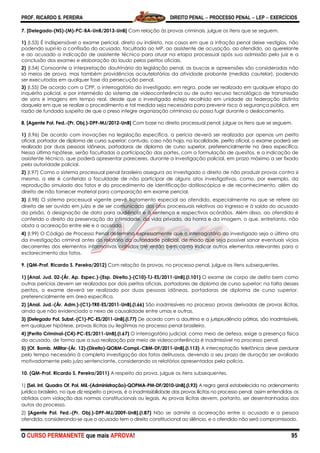 PROF. RICARDO S. PEREIRA DIREITO PENAL  PROCESSO PENAL  LEP  EXERCÍCIOS
O CURSO PERMANENTE que mais APROVA! 95
7. [Delegado-(NS)-(M)-PC-BA-UnB/2013-UnB] Com relação às provas criminais, julgue os itens que se seguem.
1) (I.53) É indispensável o exame pericial, direto ou indireto, nos casos em que a infração penal deixe vestígios, não
podendo supri-lo a confissão do acusado, facultada ao MP, ao assistente de acusação, ao ofendido, ao querelante
e ao acusado a indicação de assistente técnico para atuar na etapa processual após sua admissão pelo juiz e a
conclusão dos exames e elaboração do laudo pelos peritos oficiais.
2) (I.54) Consoante a interpretação doutrinária da legislação penal, as buscas e apreensões são consideradas não
só meios de prova, mas também providências acautelatórias da atividade probante (medida cautelar), podendo
ser executadas em qualquer fase da persecução penal.
3) (I.55) De acordo com o CPP, o interrogatório do investigado, em regra, pode ser realizado em qualquer etapa do
inquérito policial, e por intermédio do sistema de videoconferência ou de outro recurso tecnológico de transmissão
de sons e imagens em tempo real, desde que o investigado esteja recolhido em unidade da federação distinta
daquela em que se realize o procedimento e tal medida seja necessária para prevenir risco à segurança pública, em
razão de fundada suspeita de que o preso integre organização criminosa ou possa fugir durante o deslocamento.
8. [Agente Pol. Fed.-(Pr. Obj.)-DPF-MJ/2012-UnB] Com base no direito processual penal, julgue os itens que se seguem.
1) (I.96) De acordo com inovações na legislação específica, a perícia deverá ser realizada por apenas um perito
oficial, portador de diploma de curso superior; contudo, caso não haja, na localidade, perito oficial, o exame poderá ser
realizado por duas pessoas idôneas, portadoras de diploma de curso superior, preferencialmente na área específica.
Nessa última hipótese, serão facultadas a participação das partes, com a formulação de quesitos, e a indicação de
assistente técnico, que poderá apresentar pareceres, durante a investigação policial, em prazo máximo a ser fixado
pela autoridade policial.
2) (I.97) Como o sistema processual penal brasileiro assegura ao investigado o direito de não produzir provas contra si
mesmo, a ele é conferida a faculdade de não participar de alguns atos investigativos, como, por exemplo, da
reprodução simulada dos fatos e do procedimento de identificação datiloscópica e de reconhecimento, além do
direito de não fornecer material para comparação em exame pericial.
3) (I.98) O sistema processual vigente prevê tratamento especial ao ofendido, especialmente no que se refere ao
direito de ser ouvido em juízo e de ser comunicado dos atos processuais relativos ao ingresso e à saída do acusado
da prisão, à designação de data para audiência e à sentença e respectivos acórdãos. Além disso, ao ofendido é
conferido o direito da preservação da intimidade, da vida privada, da honra e da imagem, o que, entretanto, não
obsta a acareação entre ele e o acusado.
4) (I.99) O Código de Processo Penal determina expressamente que o interrogatório do investigado seja o último ato
da investigação criminal antes do relatório da autoridade policial, de modo que seja possível sanar eventuais vícios
decorrentes dos elementos informativos colhidos até então bem como indicar outros elementos relevantes para o
esclarecimento dos fatos.
9. (QM-Prof. Ricardo S. Pereira/2012) Com relação às provas, no processo penal, julgue os itens subsequentes.
1) [Anal. Jud. 02-(Ár. Ap. Espec.)-(Esp. Direito.)-(C10)-TJ-ES/2011-UnB].(I.101) O exame de corpo de delito bem como
outras perícias devem ser realizados por dois peritos oficiais, portadores de diploma de curso superior; na falta desses
peritos, o exame deverá ser realizado por duas pessoas idôneas, portadoras de diploma de curso superior,
preferencialmente em área específica.
2) [Anal. Jud.-(Ár. Adm.)-(C1)-TRE-ES/2011-UnB].(I.66) São inadmissíveis no processo provas derivadas de provas ilícitas,
ainda que não evidenciado o nexo de causalidade entre umas e outras.
3) [Delegado Pol. Subst.-(C1)-PC-ES/2011-UnB].(I.77) De acordo com a doutrina e a jurisprudência pátrias, são inadmissíveis,
em qualquer hipótese, provas ilícitas ou ilegítimas no processo penal brasileiro.
4) [Perito Criminal-(C4)-PC-ES/2011-UnB].(I.67) O interrogatório judicial, como meio de defesa, exige a presença física
do acusado, de forma que a sua realização por meio de videoconferência é inadmissível no processo penal.
5) [Of. Bomb. Militar-(Ár. 12)-(Direito)-QOBM-Compl.-CBM-DF/2011-UnB].(I.113) A interceptação telefônica deve perdurar
pelo tempo necessário à completa investigação dos fatos delituosos, devendo o seu prazo de duração ser avaliado
motivadamente pelo juízo sentenciante, considerando os relatórios apresentados pela polícia.
10. (QM-Prof. Ricardo S. Pereira/2011) A respeito da prova, julgue os itens subsequentes.
1) [Sel. Int. Quadro Of. Pol. Mil.-(Administração)-QOPMA-PM-DF/2010-UnB].(I.93) A regra geral estabelecida no ordenamento
jurídico brasileiro, no que diz respeito a provas, é a inadmissibilidade das provas ilícitas no processo penal, assim entendidas as
obtidas com violação das normas constitucionais ou legais. As provas ilícitas devem, portanto, ser desentranhadas dos
autos do processo.
2) [Agente Pol. Fed.-(Pr. Obj.)-DPF-MJ/2009-UnB].(I.87) Não se admite a acareação entre o acusado e a pessoa
ofendida, considerando-se que o acusado tem o direito constitucional ao silêncio, e o ofendido não será compromissado.
 