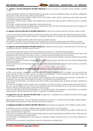 PROF. RICARDO S. PEREIRA DIREITO PENAL  PROCESSO PENAL  LEP  EXERCÍCIOS
O CURSO PERMANENTE que mais APROVA! 96
11. [Agente e Escrivão-(NS)-(M)-PC-PB/2009-UnB].(Q.74) Acerca da prova no processo penal, assinale a opção
correta.’
a) São inadmissíveis, devendo ser desentranhadas do processo, as provas consideradas ilícitas. No entanto, a legislação
não proíbe a produção de provas derivadas das ilícitas.
b) Poderá o juiz, de ofício, ordenar, mesmo antes de iniciada a ação penal, a produção antecipada de provas
consideradas urgentes e relevantes.
c) Quando a infração deixar vestígios, será indispensável o exame de corpo de delito, podendo supri-lo a confissão
do acusado.
d) Em regra, a perícia deverá ser realizada por dois peritos oficiais.
e) Em regra, o laudo pericial será elaborado no prazo máximo de trinta dias, podendo este prazo ser prorrogado, em
casos excepcionais, a requerimento dos peritos.
12. [Agente e Escrivão-(NS)-(M)-PC-PB/2009-UnB].(Q.75) Em relação aos exames periciais, assinale a opção correta.
a) Nos casos de morte violenta, bastará o simples exame externo do cadáver, ainda que haja infração penal a apurar.
b) Quando encontrados em posição diversa, os cadáveres deverão ser colocados em posição horizontal para serem
fotografados.
c) Em regra, a autópsia será feita pelo menos seis horas depois do óbito.
d) É vedado aos peritos instruir os laudos com fotografias que contenham imagens de forte mutilação corporal.
e) Após a conclusão das perícias de laboratório, os peritos deverão descartar imediatamente o material periciado.
13. [Agente e Escrivão-(NS)-(M)-PC-PB/2009-UnB].(Q.76) A respeito do exame para o reconhecimento de escritos, por
comparação de letra, assinale a opção correta.
a) É vedada a requisição de documentos que existirem em arquivos ou estabelecimentos públicos.
b) Para a comparação, poderão servir quaisquer documentos que o suposto subscritor reconhecer ou já tiverem sido
judicialmente reconhecidos como de seu punho, ou sobre cuja autenticidade não houver dúvida.
c) A pessoa a quem se atribua o escrito será intimada para o ato, ficando obrigada a fornecer grafias de seu próprio
punho para comparação.
d) Para a comparação, só serão considerados os escritos fornecidos pelo indiciado a partir de palavras ditadas pela
autoridade policial.
e) Em caso de recusa do indiciado em fornecer os padrões para comparação, presumir-se-ão como seus os escritos
examinados.
14. [Delegado-(NS)-(M)-PC-PB/2009-UnB].(Q.52) Em relação a provas, assinale a opção correta.
a) Não sendo possível o exame de corpo de delito por haverem desaparecido os vestígios, a prova testemunhal
pode suprir-lhe a falta. Em caso, todavia, de exame complementar, a prova testemunhal não supre a falta do
exame, devendo o crime, se for o caso, ser desclassificado.
b) Com relação ao exame de corpo de delito, serão facultadas ao MP, ao assistente de acusação, ao ofendido, ao
querelante e ao acusado a formulação de quesitos e a indicação de assistente técnico.
c) No exame por precatória, a nomeação dos peritos é feita no juízo deprecante, qualquer que seja a natureza da
ação penal.
d) Se houver divergência entre os peritos, são consignadas, no auto do exame, as declarações e respostas de um e
de outro, sendo redigido um único laudo. O juiz decide acerca das conclusões de um ou de outro, não podendo,
todavia, nomear um terceiro perito, por falta de amparo legal.
e) No caso de inobservância de formalidades, ou no caso de omissões, obscuridades ou contradições, a autoridade
judiciária deve mandar desentranhar o laudo, o qual será considerado prova ilícita.
15. [Agente Pol. Fed.-(Pr. Obj.)-DPF-MJ/2009-UnB] Considerando o estabelecido no Código de Processo Penal, julgue
o item abaixo, a respeito da prova.
1) (I.92) Excepcionalmente, o juiz, por decisão fundamentada, de ofício ou a requerimento das partes, poderá realizar o
interrogatório do réu preso por meio de sistema de videoconferência.
16. [Delegado Substituto-(C1)-(NS)-PC-RN/2009-UnB].(Q.93) Acerca das provas, segundo o CPP, assinale a opção correta.
a) Admite-se que o juiz, de ofício, delibere devolver algum documento a uma das partes.
b) As cartas poderão ser exibidas em juízo pelo respectivo destinatário, para a defesa de seu direito, ainda que não
exista consentimento do signatário.
c) Em busca da verdade real, a autoridade policial pode proceder à reprodução simulada dos fatos, ainda que esta
contrarie a moralidade ou a ordem pública.
d) A lei admite a possibilidade de o réu retratar-se, narrando a versão correta dos fatos, na sua visão, desde que o
faça em juízo.
e) O informante, por prestar compromisso, deve ser considerado uma testemunha.
 
