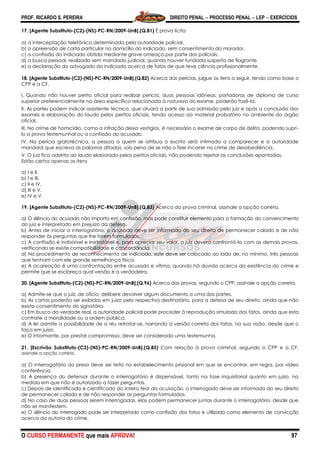 PROF. RICARDO S. PEREIRA DIREITO PENAL  PROCESSO PENAL  LEP  EXERCÍCIOS
O CURSO PERMANENTE que mais APROVA! 97
17. [Agente Substituto-(C2)-(NS)-PC-RN/2009-UnB].(Q.81) É prova lícita
a) a interceptação telefônica determinada pela autoridade policial.
b) a apreensão de carta particular no domicílio do indiciado, sem consentimento do morador.
c) a confissão do indiciado obtida mediante grave ameaça por parte dos policiais.
d) a busca pessoal, realizada sem mandado judicial, quando houver fundada suspeita de flagrante.
e) a declaração do advogado do indiciado acerca de fatos de que teve ciência profissionalmente.
18. [Agente Substituto-(C2)-(NS)-PC-RN/2009-UnB].(Q.82) Acerca das perícias, julgue os itens a seguir, tendo como base o
CPP e a CF.
I. Quando não houver perito oficial para realizar perícia, duas pessoas idôneas, portadoras de diploma de curso
superior preferencialmente na área específica relacionada à natureza do exame, poderão fazê-la.
II. As partes podem indicar assistente técnico, que atuará a partir de sua admissão pelo juiz e após a conclusão dos
exames e elaboração do laudo pelos peritos oficiais, tendo acesso ao material probatório no ambiente do órgão
oficial.
III. No crime de homicídio, como a infração deixa vestígios, é necessário o exame de corpo de delito, podendo supri-
lo a prova testemunhal ou a confissão do acusado.
IV. Na perícia grafotécnica, a pessoa a quem se atribua o escrito será intimada a comparecer e a autoridade
mandará que escreva as palavras ditadas, sob pena de se não o fizer incorrer no crime de desobediência.
V. O juiz fica adstrito ao laudo elaborado pelos peritos oficiais, não podendo rejeitar as conclusões apontadas.
Estão certos apenas os itens
a) I e II.
b) I e III.
c) II e IV.
d) III e V.
e) IV e V.
19. [Agente Substituto-(C2)-(NS)-PC-RN/2009-UnB].(Q.83) Acerca da prova criminal, assinale a opção correta.
a) O silêncio do acusado não importa em confissão, mas pode constituir elemento para a formação do convencimento
do juiz e interpretado em prejuízo da defesa.
b) Antes de iniciar o interrogatório, o acusado deve ser informado do seu direito de permanecer calado e de não
responder às perguntas que lhe forem formuladas.
c) A confissão é indivisível e irretratável e, para apreciar seu valor, o juiz deverá confrontá-la com as demais provas,
verificando se existe compatibilidade e concordância.
d) No procedimento de reconhecimento de indiciado, este deve ser colocado ao lado de, no mínimo, três pessoas
que tenham com ele grande semelhança física.
e) A acareação é uma confrontação entre acusado e vítima, quando há dúvida acerca da existência do crime e
permite que se esclareça qual versão é a verdadeira.
20. [Agente Substituto-(C2)-(NS)-PC-RN/2009-UnB].(Q.96) Acerca das provas, segundo o CPP, assinale a opção correta.
a) Admite-se que o juiz, de ofício, delibere devolver algum documento a uma das partes.
b) As cartas poderão ser exibidas em juízo pelo respectivo destinatário, para a defesa de seu direito, ainda que não
exista consentimento do signatário.
c) Em busca da verdade real, a autoridade policial pode proceder à reprodução simulada dos fatos, ainda que esta
contrarie a moralidade ou a ordem pública.
d) A lei admite a possibilidade de o réu retratar-se, narrando a versão correta dos fatos, na sua visão, desde que o
faça em juízo.
e) O informante, por prestar compromisso, deve ser considerado uma testemunha.
21. [Escrivão Substituto-(C3)-(NS)-PC-RN/2009-UnB].(Q.85) Com relação à prova criminal, segundo o CPP e a CF,
assinale a opção correta.
a) O interrogatório do preso deve ser feito no estabelecimento prisional em que se encontrar, em regra, por vídeo
conferência.
b) A presença do defensor durante o interrogatório é dispensável, tanto na fase inquisitorial quanto em juízo, na
medida em que não é autorizado a fazer perguntas.
c) Depois de identificado e cientificado do inteiro teor da acusação, o interrogado deve ser informado do seu direito
de permanecer calado e de não responder as perguntas formuladas.
d) No caso de duas pessoas serem interrogadas, elas podem permanecer juntas durante o interrogatório, desde que
não se manifestem.
e) O silêncio do interrogado pode ser interpretado como confissão dos fatos e utilizado como elemento de convicção
acerca da autoria do crime.
 