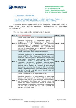 Direito Previdenciário p/ INSS
2.ª Turma 2014/2014
Teoria e Questões Comentadas
Prof. Ali Mohamad Jaha Aula 00
Prof. Ali Mohamad Jaha
www.estrategiaconcursos.com.br
Página 9 de 37
13. Decreto n.º 3.048/1999.
14. Lei de Assistência Social LOAS: Conteúdo, Fontes e
Autonomia (Lei n.º 8.742/1993 e Decreto n.º 6.214/2007).
Considero edital supracitado muito completo, entretanto, caso o
edital 2014 traga alguma novidade, realizaremos as alterações
necessárias. =)
Por sua vez, esse será o cronograma do curso:
Aula 00 Aula Demonstrativa. 08/04/2014
Aula 01
Tema: Seguridade Social e Legislação Previdenciária.
Assuntos Abordados: 1. Seguridade Social. 1.1.
Origem e Evolução Legislativa no Brasil. 1.2.
Conceituação. 1.3. Organização e Princípios
Constitucionais. 2. Legislação Previdenciária. 2.1.
Conteúdo, Fontes, Autonomia. 2.2. Aplicação das
Normas Previdenciárias. 2.2.1. Vigência, Hierarquia,
Interpretação e Integração.
08/04/2014
Aula 02
Tema: Previdência Social e seus Beneficiários.
Assuntos Abordados: 3. Regime Geral de Previdência
Social (RGPS). 3.1. Segurados Obrigatórios. 3.3.
Conceito, Características e Abrangência: Empregado,
Empregado Doméstico, Contribuinte Individual,
Trabalhador Avulso e Segurado Especial. 3.4.
Segurado Facultativo: Conceito, Características,
Filiação e Inscrição. 3.5. Trabalhadores excluídos do
Regime Geral (RGPS). 4. Empresa e Empregador
Doméstico: Conceito Previdenciário. 10. Manutenção,
Perda e Restabelecimento da Qualidade de Segurado.
11. Lei n.º 8.212/1991. 12. Lei n.º 8.213/1991. 13.
Decreto n.º 3.048/1999.
23/04/2014
Aula 03
Tema: Financiamento da Seguridade Social.
Assuntos Abordados: 5. Financiamento da Seguridade
Social. 5.1. Receitas da União. 5.2. Receitas das
Contribuições Sociais: dos Segurados, das Empresas,
do Empregador Doméstico, do Produtor Rural, do
Clube de Futebol Profissional, sobre a Receita de
Concursos de Prognósticos, Receitas de Outras Fontes.
11. Lei n.º 8.212/1991. 12. Lei n.º 8.213/1991. 13.
Decreto n.º 3.048/1999.
08/05/2014
00000000000
00000000000 - DEMO
 