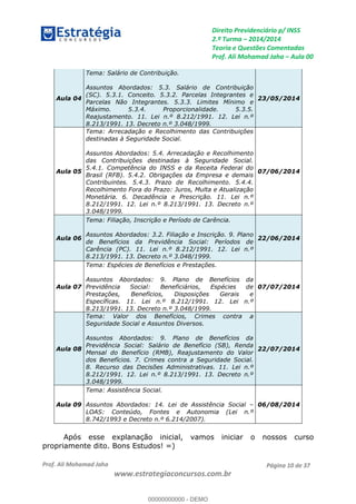 Direito Previdenciário p/ INSS
2.ª Turma 2014/2014
Teoria e Questões Comentadas
Prof. Ali Mohamad Jaha Aula 00
Prof. Ali Mohamad Jaha
www.estrategiaconcursos.com.br
Página 10 de 37
Aula 04
Tema: Salário de Contribuição.
Assuntos Abordados: 5.3. Salário de Contribuição
(SC). 5.3.1. Conceito. 5.3.2. Parcelas Integrantes e
Parcelas Não Integrantes. 5.3.3. Limites Mínimo e
Máximo. 5.3.4. Proporcionalidade. 5.3.5.
Reajustamento. 11. Lei n.º 8.212/1991. 12. Lei n.º
8.213/1991. 13. Decreto n.º 3.048/1999.
23/05/2014
Aula 05
Tema: Arrecadação e Recolhimento das Contribuições
destinadas à Seguridade Social.
Assuntos Abordados: 5.4. Arrecadação e Recolhimento
das Contribuições destinadas à Seguridade Social.
5.4.1. Competência do INSS e da Receita Federal do
Brasil (RFB). 5.4.2. Obrigações da Empresa e demais
Contribuintes. 5.4.3. Prazo de Recolhimento. 5.4.4.
Recolhimento Fora do Prazo: Juros, Multa e Atualização
Monetária. 6. Decadência e Prescrição. 11. Lei n.º
8.212/1991. 12. Lei n.º 8.213/1991. 13. Decreto n.º
3.048/1999.
07/06/2014
Aula 06
Tema: Filiação, Inscrição e Período de Carência.
Assuntos Abordados: 3.2. Filiação e Inscrição. 9. Plano
de Benefícios da Previdência Social: Períodos de
Carência (PC). 11. Lei n.º 8.212/1991. 12. Lei n.º
8.213/1991. 13. Decreto n.º 3.048/1999.
22/06/2014
Aula 07
Tema: Espécies de Benefícios e Prestações.
Assuntos Abordados: 9. Plano de Benefícios da
Previdência Social: Beneficiários, Espécies de
Prestações, Benefícios, Disposições Gerais e
Específicas. 11. Lei n.º 8.212/1991. 12. Lei n.º
8.213/1991. 13. Decreto n.º 3.048/1999.
07/07/2014
Aula 08
Tema: Valor dos Benefícios, Crimes contra a
Seguridade Social e Assuntos Diversos.
Assuntos Abordados: 9. Plano de Benefícios da
Previdência Social: Salário de Benefício (SB), Renda
Mensal do Benefício (RMB), Reajustamento do Valor
dos Benefícios. 7. Crimes contra a Seguridade Social.
8. Recurso das Decisões Administrativas. 11. Lei n.º
8.212/1991. 12. Lei n.º 8.213/1991. 13. Decreto n.º
3.048/1999.
22/07/2014
Aula 09
Tema: Assistência Social.
Assuntos Abordados: 14. Lei de Assistência Social
LOAS: Conteúdo, Fontes e Autonomia (Lei n.º
8.742/1993 e Decreto n.º 6.214/2007).
06/08/2014
Após esse explanação inicial, vamos iniciar o nossos curso
propriamente dito. Bons Estudos! =)
00000000000
00000000000 - DEMO
 