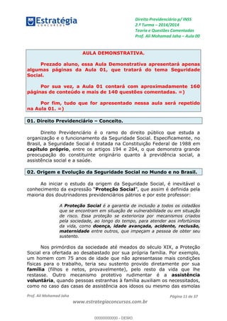 Direito Previdenciário p/ INSS
2.ª Turma 2014/2014
Teoria e Questões Comentadas
Prof. Ali Mohamad Jaha Aula 00
Prof. Ali Mohamad Jaha
www.estrategiaconcursos.com.br
Página 11 de 37
AULA DEMONSTRATIVA.
Prezado aluno, essa Aula Demonstrativa apresentará apenas
algumas páginas da Aula 01, que tratará do tema Seguridade
Social.
Por sua vez, a Aula 01 contará com aproximadamente 160
páginas de conteúdo e mais de 140 questões comentadas. =)
Por fim, tudo que for apresentado nessa aula será repetido
na Aula 01. =)
01. Direito Previdenciário Conceito.
Direito Previdenciário é o ramo do direito público que estuda a
organização e o funcionamento da Seguridade Social. Especificamente, no
Brasil, a Seguridade Social é tratada na Constituição Federal de 1988 em
capítulo próprio, entre os artigos 194 e 204, o que demonstra grande
preocupação do constituinte originário quanto à previdência social, a
assistência social e a saúde.
02. Origem e Evolução da Seguridade Social no Mundo e no Brasil.
Ao iniciar o estudo da origem da Seguridade Social, é inevitável o
Proteção Social pela
maioria dos doutrinadores previdenciários pátrios e por este professor:
A Proteção Social é a garantia de inclusão a todos os cidadãos
que se encontram em situação de vulnerabilidade ou em situação
de risco. Essa proteção se exterioriza por mecanismos criados
pela sociedade, ao longo do tempo, para atender aos infortúnios
da vida, como doença, idade avançada, acidente, reclusão,
maternidade entre outros, que impeçam a pessoa de obter seu
sustento.
Nos primórdios da sociedade até meados do século XIX, a Proteção
Social era ofertada ao desabastado por sua própria família. Por exemplo,
um homem com 75 anos de idade que não apresentasse mais condições
físicas para o trabalho, teria seu sustento provido diretamente por sua
família (filhos e netos, provavelmente), pelo resto da vida que lhe
restasse. Outro mecanismo protetivo rudimentar é a assistência
voluntária, quando pessoas estranhas à família auxiliam os necessitados,
como no caso das casas de assistência aos idosos ou mesmo das esmolas
00000000000
00000000000 - DEMO
 