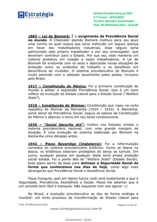 Direito Previdenciário p/ INSS
2.ª Turma 2014/2014
Teoria e Questões Comentadas
Prof. Ali Mohamad Jaha Aula 00
Prof. Ali Mohamad Jaha
www.estrategiaconcursos.com.br
Página 13 de 37
1883 Lei de Bismark: É o surgimento da Previdência Social
no mundo. O Chanceler alemão Bismark instituiu para seu povo
uma norma na qual rezava que seria instituído um seguro doença
em favor dos trabalhadores industriais. Esse seguro seria
patrocinado pelo próprio trabalhador e por seu empregador, que
deveriam contribuir para o Estado. Por sua vez, este manteria um
sistema protetivo em relação a esses trabalhadores. A Lei de
Bismark foi evoluindo com os anos e abarcando novas situações de
proteção como os acidentes do trabalho e os benefícios em
decorrência de invalidez. O sistema previdenciário de Bismark é
muito parecido com o adotado atualmente pelos países, inclusive
pelo Brasil.
1917 Constituição do México: Foi a primeira constituição do
mundo a adotar a expressão Previdência Social. Isso é um claro
reflexo da evolução do Estado Liberal para o Estado Social
).
1919 Constituição de Weimar: Constituição que vigeu na curta
república de Weimar da Alemanha (1919 1933). A Alemanha,
como berço da Previdência Social, seguiu os passos da Constituição
do México e abarcou o tema em seu texto constitucional.
1935 Social Security Act Institui nos Estados Unidos o
sistema previdenciário nacional, com uma grande margem de
atuação. É uma evolução do sistema elaborado por Bismark na
Alemanha cinco décadas antes.
1942 Plano Beveridge (Inglaterra): Foi a reformulação
completa do sistema previdenciário britânico. Como se falava na
época, os britânicos estariam protegidos do berço ao túmulo. Em
suma, qualquer pessoa em qualquer idade teria ampla proteção
Welfare State
Esse plano serviu de base para delinear a Seguridade Social da
forma que conhecemos nos dias de hoje, como algo mais
abrangente que Previdência Social e Assistência Social.
Fique tranquilo, pois em tópico futuro você verá exatamente o que é
Seguridade, Previdência, Assistência e Saúde. Posso lhe adiantar que é
um conceito bem fácil e tranquilo. Não esquente com isso agora! =)
No Brasil, a evolução previdenciária se deu de forma análoga à
mundial: um lento processo de transformação de Estado Liberal para
00000000000
00000000000 - DEMO
 