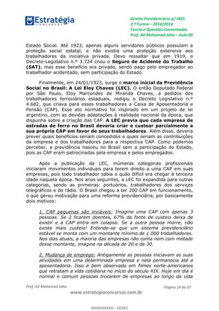 Direito Previdenciário p/ INSS
2.ª Turma 2014/2014
Teoria e Questões Comentadas
Prof. Ali Mohamad Jaha Aula 00
Prof. Ali Mohamad Jaha
www.estrategiaconcursos.com.br
Página 14 de 37
Estado Social. Até 1923, apenas alguns servidores públicos possuíam a
proteção social estatal, e não existia uma proteção extensiva aos
trabalhadores da iniciativa privada. Devo ressaltar que em 1919, o
Decreto-Legislativo n.º 3.724 criou o Seguro de Acidente do Trabalho
(SAT), mas esse benefício era privado, sendo pago pelo empregador ao
trabalhador acidentado, sem participação do Estado.
Finalmente, em 24/01/1923, surge o marco inicial da Previdência
Social no Brasil: A Lei Eloy Chaves (LEC). O então Deputado Federal
por São Paulo, Eloy Marcondes de Miranda Chaves, a pedidos dos
trabalhadores ferroviários estaduais, redigiu o Decreto Legislativo n.º
4.682, que criava para esses trabalhadores a Caixa de Aposentadoria e
Pensão (CAP). Esse ato normativo foi inspirado em um projeto de lei
argentino, com as devidas adaptações à realidade nacional da época, que
dispunha sobre a criação das CAP. A LEC previa que cada empresa de
estradas de ferro no Brasil deveria criar e custear parcialmente a
sua própria CAP em favor de seus trabalhadores. Além disso, deveria
prever quais benefícios seriam concedidos e quais seriam as contribuições
da empresa e dos trabalhadores para a respectiva CAP. Como podemos
perceber, a previdência nasceu no Brasil sem a participação do Estado,
pois as CAP eram patrocinadas pela empresa e pelos empregados.
Após a publicação da LEC, inúmeras categorias profissionais
iniciaram movimentos individuais para terem direito a uma CAP em suas
empresas, pois todo trabalhador sabia o quão difícil era chegar à terceira
idade naquela época. Nos anos seguintes, a LEC foi expandida para outras
categorias, sendo as primeiras: portuários, trabalhadores dos serviços
telegráficos e do rádio. O Brasil chegou a ter 200 CAP em funcionamento,
o que gerou motivação para uma reforma previdenciária, por basicamente
dois motivos:
1. CAP pequenas são inviáveis: Imagine uma CAP com apenas 3
pessoas. Se 2 ficarem doentes, 67% da fonte de custeio deixa de
existir e a CAP entra em colapso. Se a outra pessoa morre, não
existe mais custeio! Entende-se que um sistema previdenciário
estável se monta com um montante mínimo de 1.000 trabalhadores.
Nos dias atuais, a maioria das empresas não conta nem com metade
desse montante, imagine na década de 20 e de 30.
2. Mudança de emprego: Antigamente as pessoas iniciavam as suas
atividades em uma determinada empresa e nela permanecia até a
aposentadoria. Isso é bem observado em filmes norte-americanos
que retratam a vida cotidiana no início do século XIX. Hoje em dia é
normal e comum pessoas trocarem de empresas ao longo da vida
00000000000
00000000000 - DEMO
 