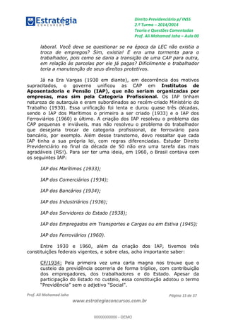 Direito Previdenciário p/ INSS
2.ª Turma 2014/2014
Teoria e Questões Comentadas
Prof. Ali Mohamad Jaha Aula 00
Prof. Ali Mohamad Jaha
www.estrategiaconcursos.com.br
Página 15 de 37
laboral. Você deve se questionar se na época da LEC não existia a
troca de empregos? Sim, existia! E era uma tormenta para o
trabalhador, pois como se daria a transição de uma CAP para outra,
em relação às parcelas por ele já pagas? Dificilmente o trabalhador
teria a manutenção de seus direitos protetivos.
Já na Era Vargas (1930 em diante), em decorrência dos motivos
supracitados, o governo unificou as CAP em Institutos de
Aposentadoria e Pensão (IAP), que não seriam organizadas por
empresas, mas sim pela Categoria Profissional. Os IAP tinham
natureza de autarquia e eram subordinados ao recém-criado Ministério do
Trabalho (1930). Essa unificação foi lenta e durou quase três décadas,
sendo o IAP dos Marítimos o primeiro a ser criado (1933) e o IAP dos
Ferroviários (1960) o último. A criação dos IAP resolveu o problema das
CAP pequenas e inviáveis, mas não resolveu o problema do trabalhador
que desejaria trocar de categoria profissional, de ferroviário para
bancário, por exemplo. Além desse transtorno, devo ressaltar que cada
IAP tinha a sua própria lei, com regras diferenciadas. Estudar Direito
Previdenciário no final da década de 50 não era uma tarefa das mais
agradáveis (RS!). Para ser ter uma ideia, em 1960, o Brasil contava com
os seguintes IAP:
IAP dos Marítimos (1933);
IAP dos Comerciários (1934);
IAP dos Bancários (1934);
IAP dos Industriários (1936);
IAP dos Servidores do Estado (1938);
IAP dos Empregados em Transportes e Cargas ou em Estiva (1945);
IAP dos Ferroviários (1960).
Entre 1930 e 1960, além da criação dos IAP, tivemos três
constituições federais vigentes, e sobre elas, acho importante saber:
CF/1934: Pela primeira vez uma carta magna nos trouxe que o
custeio da previdência ocorreria de forma tríplice, com contribuição
dos empregadores, dos trabalhadores e do Estado. Apesar da
participação do Estado no custeio, essa constituição adotou o termo
00000000000
00000000000 - DEMO
 