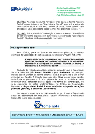 Direito Previdenciário p/ INSS
2.ª Turma 2014/2014
Teoria e Questões Comentadas
Prof. Ali Mohamad Jaha Aula 00
Prof. Ali Mohamad Jaha
www.estrategiaconcursos.com.br
Página 16 de 37
CF/1937:
Constituição atual é um erro. Como já disse, fique calmo, sem
ansiedade, você conhecerá esses termos nos próximos tópicos. =)
CF/1946: Foi a primeira C
(...)
04. Seguridade Social.
Sem dúvida, para as bancas de concursos públicos, a melhor
definição de Seguridade Social é aquela presente na CF/1988, Art. 194:
A seguridade social compreende um conjunto integrado de
ações de iniciativa dos Poderes Públicos e da sociedade,
destinadas a assegurar os direitos relativos à saúde, à
previdência e à assistência social.
Partindo da redação do artigo, podemos entender que a Seguridade
Social é exercida pelo Poder Público e pela Sociedade. A princípio,
muitos podem pensar de forma errônea, que a Seguridade é um dever
exclusivo do Estado. O Estado deve agir sim! Deve proporcional saúde,
assistência e previdência à sua população, mas a sociedade deve
conjuntamente, participar dessas ações sob forma de contribuição, ou
seja, custeando as ações implementadas no âmbito da Seguridade.
Portanto, a Seguridade Social é esse conjunto integrado de ações
públicas (Estado) e privadas (Sociedade).
Um segundo aspecto a ser extraído do artigo, é que a Seguridade
Social se desmembra em três áreas: Saúde, Previdência e Assistência
Social. De forma esquemática:
Seguridade Social = Previdência + Assistência Social + Saúde
00000000000
00000000000 - DEMO
 