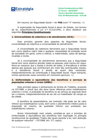 Direito Previdenciário p/ INSS
2.ª Turma 2014/2014
Teoria e Questões Comentadas
Prof. Ali Mohamad Jaha Aula 00
Prof. Ali Mohamad Jaha
www.estrategiaconcursos.com.br
Página 17 de 37
Em resumo, ter Seguridade Social = ter PAS
A organização da Seguridade Social é dever do Estado, nos termos
da lei, especificamente a Lei n.º 8.212/1991, e deve obedecer aos
seguintes Princípios Constitucionais:
1. Universalidade da cobertura e do atendimento (UCA):
Esse princípio garante dois aspectos da Seguridade Social:
universalidade da cobertura e universalidade do atendimento.
A universalidade da cobertura demonstra que a Seguridade Social
tem como objetivo cobrir toda e qualquer necessidade de proteção social
da sociedade em geral, como a velhice, a maternidade, casos de doença,
invalidez e morte.
Já a universalidade do atendimento demonstra que a Seguridade
Social tem como objetivo atender todas as pessoas, pelo menos em regra.
Deve-se ressalvar que a Saúde é direito de todos, a Previdência é direito
apenas das pessoas que contribuíram por meio das contribuições sociais,
e a Assistência Social é direito de quem dela necessitar,
independentemente de contribuição à Seguridade Social. Fique tranquilo,
iremos aprofundar esses conceitos em momento oportuno. =)
2. Uniformidade e equivalência dos benefícios e serviços às
populações urbanas e rurais (UEBS):
Esse princípio segue o alinhamento do Direito do Trabalho, presente
na CF/1988, e prevê que não deve haver diferença entre trabalhadores
urbanos e rurais. A prestação do benefício ou do serviço ao segurado deve
ser o mesmo, independentemente de ser ele um trabalhador do campo ou
da cidade.
O benefício de aposentadoria, por exemplo, não pode ser de valor
inferior aos trabalhadores rurais, bem como o atendimento médico posto à
disposição do mesmo, de qualidade inferior aos prestados aos
trabalhadores urbanos.
Numa interpretação mais ampla, constata-se que o princípio da
Uniformidade e equivalência dos benefícios tem inspiração no princípio
CF/1988, Art. 5.º, caput).
00000000000
00000000000 - DEMO
 
