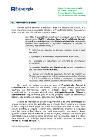 Direito Previdenciário p/ INSS
2.ª Turma 2014/2014
Teoria e Questões Comentadas
Prof. Ali Mohamad Jaha Aula 00
Prof. Ali Mohamad Jaha
www.estrategiaconcursos.com.br
Página 24 de 37
07. Previdência Social.
Vamos agora abordar a segunda área da Seguridade Social, e a
mais importante para os nossos estudos, a Previdência Social. Recorremos
mais uma vez aos dispositivos constitucionais:
Art. 201. A previdência social será organizada sob a forma de
regime geral (RGPS Regime Geral da Previdência Social),
de caráter contributivo e de filiação obrigatória, observados
critérios que preservem o equilíbrio financeiro e atuarial, e
atenderá, nos termos da lei, a:
I - cobertura dos eventos de doença, invalidez, morte e idade
avançada;
II - proteção à maternidade, especialmente à gestante;
III - proteção ao trabalhador em situação de desemprego
involuntário;
IV salário família e auxílio reclusão para os dependentes
dos segurados de baixa renda;
V - pensão por morte do segurado, homem ou mulher, ao
cônjuge ou companheiro e dependentes, observado o disposto
no § 2.º (benefício que substitui o rendimento do segurado
terá como valor mensal mínimo o salário mínimo nacional).
Do caput do artigo exprime-se que a Previdência Social é
contributiva! Ao contrário da Saúde, onde qualquer pessoa pode dela
usufruir, na Previdência, para o cidadão gozar dos benefícios
previdenciários, o mesmo deverá estar obrigatoriamente filiado e
contribuindo regularmente para o RGPS (Regime Geral da Previdência
Social). Não existe, em regra, benefício sem custeio.
A ideia da Previdência Social é equivalente à de uma contratação de
seguro comum, como dos veículos, por exemplo. Você compra um veículo
e faz o seguro! Você paga um valor estipulado por ano, e caso sofra
algum sinistro, o seguro obre essa ocorrência. Quando o segurado
contribui para a Previdência, ele está contratando um seguro. Logo,
quando ocorrer algum sinistro (idade avançada, invalidez ou morte, por
exemplo), estará coberto pelos benefícios previdenciários. Essa é a ideia!
Para constar, os sinistros supracitados também recebem o nome de
riscos ou riscos sociais. =)
00000000000
00000000000 - DEMO
 