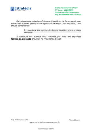 Direito Previdenciário p/ INSS
2.ª Turma 2014/2014
Teoria e Questões Comentadas
Prof. Ali Mohamad Jaha Aula 00
Prof. Ali Mohamad Jaha
www.estrategiaconcursos.com.br
Página 25 de 37
Os incisos tratam dos benefícios previdenciários de forma geral, sem
entrar nas nuances previstas na legislação infralegal. Por enquanto, farei
breves comentários:
I - cobertura dos eventos de doença, invalidez, morte e idade
avançada;
A cobertura dos eventos será realizada por meio das seguintes
formas de proteção previstas na Previdência Social:
00000000000
00000000000 - DEMO
 