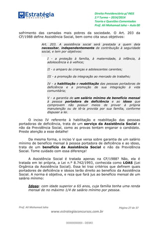 Direito Previdenciário p/ INSS
2.ª Turma 2014/2014
Teoria e Questões Comentadas
Prof. Ali Mohamad Jaha Aula 00
Prof. Ali Mohamad Jaha
www.estrategiaconcursos.com.br
Página 27 de 37
sofrimento das camadas mais pobres da sociedade. O Art. 203 da
CF/1988 define Assistência Social, bem como cita seus objetivos:
Art. 203. A assistência social será prestada a quem dela
necessitar, independentemente de contribuição à seguridade
social, e tem por objetivos:
I - a proteção à família, à maternidade, à infância, à
adolescência e à velhice;
II - o amparo às crianças e adolescentes carentes;
III - a promoção da integração ao mercado de trabalho;
IV - a habilitação e reabilitação das pessoas portadoras de
deficiência e a promoção de sua integração à vida
comunitária;
V - a garantia de um salário mínimo de benefício mensal
à pessoa portadora de deficiência e ao idoso que
comprovem não possuir meios de prover à própria
manutenção ou de tê-la provida por sua família, conforme
dispuser a lei.
O inciso IV referente à habilitação e reabilitação das pessoas
portadoras de deficiência, trata de um serviço da Assistência Social e
não da Previdência Social, como as provas tentam enganar o candidato.
Preste atenção a esse detalhe!
Da mesma forma, o inciso V que versa sobre garantia de um salário
mínimo de benefício mensal à pessoa portadora de deficiência e ao idoso,
trata de um benefício da Assistência Social e não da Previdência
Social. Tome cuidado com essa diferença!
A Assistência Social é tratada apenas na CF/1988? Não, ela é
tratada em lei própria, a Lei n.º 8.742/1993, conhecida como LOAS (Lei
Orgânica da Assistência Social). Essa lei traz critérios que definem quais
portadores de deficiência e idosos terão direito ao benefício da Assistência
Social. A norma é objetiva, e reza que fará jus ao benefício mensal de um
salário mínimo:
Idoso: com idade superior a 65 anos, cuja família tenha uma renda
mensal de no máximo 1/4 de salário mínimo por pessoa.
00000000000
00000000000 - DEMO
 