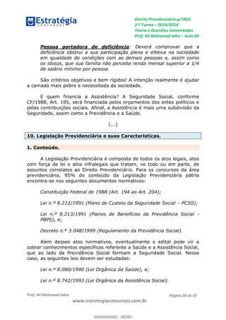 Direito Previdenciário p/ INSS
2.ª Turma 2014/2014
Teoria e Questões Comentadas
Prof. Ali Mohamad Jaha Aula 00
Prof. Ali Mohamad Jaha
www.estrategiaconcursos.com.br
Página 28 de 37
Pessoa portadora de deficiência: Deverá comprovar que a
deficiência obstrui a sua participação plena e efetiva na sociedade
em igualdade de condições com as demais pessoas e, assim como
os idosos, que sua família não perceba renda mensal superior a 1/4
de salário mínimo por pessoa.
São critérios objetivos e bem rígidos! A intenção realmente é ajudar
a camada mais pobre e necessitada da sociedade.
E quem financia a Assistência? A Seguridade Social, conforme
CF/1988, Art. 195, será financiada pelos orçamentos dos entes políticos e
pelas contribuições sociais. Afinal, a Assistência é mais uma subdivisão da
Seguridade, assim como a Previdência e a Saúde.
(...)
10. Legislação Previdenciária e suas Características.
1. Conteúdo.
A Legislação Previdenciária é composta de todos os atos legais, atos
com força de lei e atos infralegais que tratam, no todo ou em parte, de
assuntos correlatos ao Direito Previdenciário. Para os concursos da área
previdenciária, 95% do conteúdo da Legislação Previdenciária pátria
encontra-se nos seguintes documentos normativos:
Constituição Federal de 1988 (Art. 194 ao Art. 204);
Lei n.º 8.212/1991 (Plano de Custeio da Seguridade Social PCSS);
Lei n.º 8.213/1991 (Planos de Benefícios da Previdência Social -
PBPS), e;
Decreto n.º 3.048/1999 (Regulamento da Previdência Social).
Além desses atos normativos, eventualmente o edital pode vir a
cobrar conhecimentos específicos referente a Saúde e a Assistência Social,
que ao lado da Previdência Social formam a Seguridade Social. Nesse
caso, as seguintes leis devem ser estudadas:
Lei n.º 8.080/1990 (Lei Orgânica da Saúde), e;
Lei n.º 8.742/1993 (Lei Orgânica da Assistência Social).
00000000000
00000000000 - DEMO
 