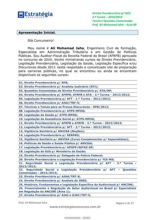 Direito Previdenciário p/ INSS
2.ª Turma 2014/2014
Teoria e Questões Comentadas
Prof. Ali Mohamad Jaha Aula 00
Prof. Ali Mohamad Jaha
www.estrategiaconcursos.com.br
Página 2 de 37
Apresentação Inicial.
Olá Concurseiro!
Meu nome é Ali Mohamad Jaha, Engenheiro Civil de formação,
Especialista em Administração Tributária e em Gestão de Políticas
Públicas. Sou Auditor-Fiscal da Receita Federal do Brasil (AFRFB) aprovado
no concurso de 2010. Venho ministrando cursos de Direito Previdenciário,
Legislação Previdenciária, Legislação da Saúde, Legislação Específica e/ou
Discursivas desde 2011 neste respeitado e conceituado site de preparação
para carreiras públicas, no qual se encontrou ou ainda se encontram
disponíveis os seguintes cursos:
01. Direito Previdenciário p/ RFB;
02. Direito Previdenciário p/ Analista Judiciário (STJ);
03. Questões Comentadas de Direito Previdenciário p/ ATA/MF;
04. Direito Previdenciário p/ AFRFB, ATRFB e ATA - 2.ª Turma - 2012/2012;
05. Legislação Previdenciária p/ AFT - 1.ª Turma - 2012/2012;
06. Direito Previdenciário p/ AJAJ/TRF-5;
07. Técnicas e Temas para as Provas Discursivas - RFB/2012;
08. Legislação Previdenciária p/ ATPS-MPOG;
09. Legislação da Saúde p/ ATPS-MPOG;
10. Legislação da Assistência Social p/ ATPS-MPOG;
11. Direito Previdenciário p/ AFRFB e ATRFB - 3.ª Turma - 2013/2013;
12. Legislação Previdenciária p/ AFT - 2.ª Turma - 2013/2013;
13. Vigilância Sanitária p/ ANVISA (Noções);
14. Legislação Previdenciária p/ SERPRO;
15. Vigilância Sanitária p/ ANVISA (Curso Complementar p/ Especialistas);
16. Políticas de Saúde e Saúde Pública p/ ANVISA;
17. Legislação Previdenciária p/ APOFP/SEFAZ-SP;
18. Legislação do SUS p/ Ministério da Saúde;
19. Direito Previdenciário p/ Delegado de Polícia Federal;
20. Direito Previdenciário e Legislação Previdenciária p/ TCE-MS;
21. Seguridade Social e Legislação Previdenciária p/ AFT - 3.ª Turma -
2013/2013;
22. Seguridade Social e Legislação Previdenciária p/ AFT Questões
Comentadas - 2013/2013;
23. Direito Previdenciário p/ AJAA/TRT-8;
24. Direito Previdenciário p/ Analista do INSS;
25. Histórico, Fundamentos e Legislação Específica do Audiovisual p/ ANCINE;
26. Financiamento e Regulação do Setor Audiovisual no Brasil p/ Especialista
em Regulação da ANCINE (Área 1);
27. Direito Previdenciário p/ AJAJ e OJAF/TRT-5;
00000000000
00000000000 - DEMO
 