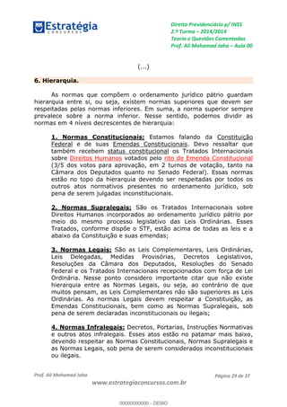 Direito Previdenciário p/ INSS
2.ª Turma 2014/2014
Teoria e Questões Comentadas
Prof. Ali Mohamad Jaha Aula 00
Prof. Ali Mohamad Jaha
www.estrategiaconcursos.com.br
Página 29 de 37
(...)
6. Hierarquia.
As normas que compõem o ordenamento jurídico pátrio guardam
hierarquia entre si, ou seja, existem normas superiores que devem ser
respeitadas pelas normas inferiores. Em suma, a norma superior sempre
prevalece sobre a norma inferior. Nesse sentido, podemos dividir as
normas em 4 níveis decrescentes de hierarquia:
1. Normas Constitucionais: Estamos falando da Constituição
Federal e de suas Emendas Constitucionais. Devo ressaltar que
também recebem status constitucional os Tratados Internacionais
sobre Direitos Humanos votados pelo rito de Emenda Constitucional
(3/5 dos votos para aprovação, em 2 turnos de votação, tanto na
Câmara dos Deputados quanto no Senado Federal). Essas normas
estão no topo da hierarquia devendo ser respeitadas por todos os
outros atos normativos presentes no ordenamento jurídico, sob
pena de serem julgadas inconstitucionais.
2. Normas Supralegais: São os Tratados Internacionais sobre
Direitos Humanos incorporados ao ordenamento jurídico pátrio por
meio do mesmo processo legislativo das Leis Ordinárias. Esses
Tratados, conforme dispõe o STF, estão acima de todas as leis e a
abaixo da Constituição e suas emendas;
3. Normas Legais: São as Leis Complementares, Leis Ordinárias,
Leis Delegadas, Medidas Provisórias, Decretos Legislativos,
Resoluções da Câmara dos Deputados, Resoluções do Senado
Federal e os Tratados Internacionais recepcionados com força de Lei
Ordinária. Nesse ponto considero importante citar que não existe
hierarquia entre as Normas Legais, ou seja, ao contrário de que
muitos pensam, as Leis Complementares não são superiores as Leis
Ordinárias. As normas Legais devem respeitar a Constituição, as
Emendas Constitucionais, bem como as Normas Supralegais, sob
pena de serem declaradas inconstitucionais ou ilegais;
4. Normas Infralegais: Decretos, Portarias, Instruções Normativas
e outros atos infralegais. Esses atos estão no patamar mais baixo,
devendo respeitar as Normas Constitucionais, Normas Supralegais e
as Normas Legais, sob pena de serem considerados inconstitucionais
ou ilegais.
00000000000
00000000000 - DEMO
 