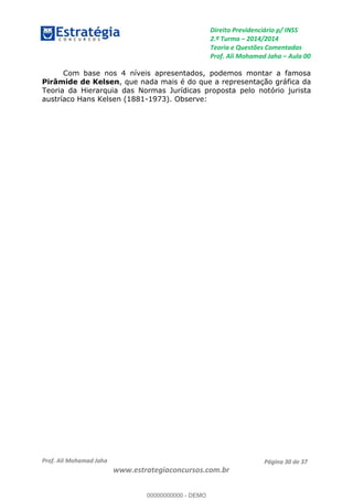 Direito Previdenciário p/ INSS
2.ª Turma 2014/2014
Teoria e Questões Comentadas
Prof. Ali Mohamad Jaha Aula 00
Prof. Ali Mohamad Jaha
www.estrategiaconcursos.com.br
Página 30 de 37
Com base nos 4 níveis apresentados, podemos montar a famosa
Pirâmide de Kelsen, que nada mais é do que a representação gráfica da
Teoria da Hierarquia das Normas Jurídicas proposta pelo notório jurista
austríaco Hans Kelsen (1881-1973). Observe:
00000000000
00000000000 - DEMO
 