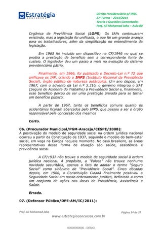 Direito Previdenciário p/ INSS
2.ª Turma 2014/2014
Teoria e Questões Comentadas
Prof. Ali Mohamad Jaha Aula 00
Prof. Ali Mohamad Jaha
www.estrategiaconcursos.com.br
Página 34 de 37
Orgânica da Previdência Social (LOPS). Os IAPs continuaram
existindo, mas a legislação foi unificada, o que foi um grande avanço
para os trabalhadores, além da simplificação no entendimento da
legislação.
Em 1965 foi incluído um dispositivo na CF/1946 no qual se
proibia a prestação de benefício sem a correspondente fonte de
custeio. O legislador deu um passo a mais na evolução do sistema
previdenciário pátrio.
Finalmente, em 1966, foi publicado o Decreto-Lei n.º 72 que
unificava os IAP, criando o INPS (Instituto Nacional da Previdência
Social), órgão público de natureza autárquica. Um ano depois, em
1967, com o advento da Lei n.º 5.316, o governo integrou o SAT
(Seguro de Acidente do Trabalho) à Previdência Social e, finalmente,
esse benefício deixou de ser uma prestação privada para se tornar
um benefício público.
A partir de 1967, tanto os benefícios comuns quanto os
acidentários ficaram abarcados pelo INPS, que passou a ser o órgão
responsável pela concessão dos mesmos
Certo.
06. (Procurador Municipal/PGM-Aracaju/CESPE/2008):
A positivação do modelo de seguridade social na ordem jurídica nacional
ocorreu a partir da Constituição de 1937, seguindo o modelo do bem-estar
social, em voga na Europa naquele momento. No caso brasileiro, as áreas
representativas dessa forma de atuação são saúde, assistência e
previdência social.
A CF/1937 não trouxe o modelo de seguridade social à ordem
depois, em 1988, a Constituição Cidadã finalmente positivou a
Seguridade Social em nosso ordenamento jurídico, definindo-a como
um conjunto de ações nas áreas de Previdência, Assistência e
Saúde.
Errado.
07. (Defensor Público/DPE-AM/IC/2011):
00000000000
00000000000 - DEMO
 