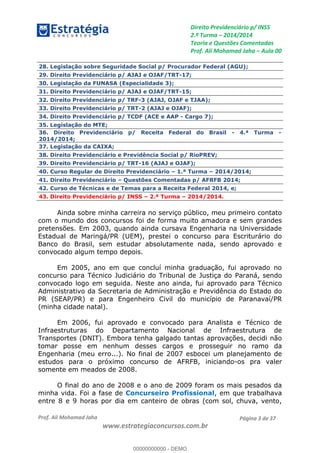 Direito Previdenciário p/ INSS
2.ª Turma 2014/2014
Teoria e Questões Comentadas
Prof. Ali Mohamad Jaha Aula 00
Prof. Ali Mohamad Jaha
www.estrategiaconcursos.com.br
Página 3 de 37
28. Legislação sobre Seguridade Social p/ Procurador Federal (AGU);
29. Direito Previdenciário p/ AJAJ e OJAF/TRT-17;
30. Legislação da FUNASA (Especialidade 3);
31. Direito Previdenciário p/ AJAJ e OJAF/TRT-15;
32. Direito Previdenciário p/ TRF-3 (AJAJ, OJAF e TJAA);
33. Direito Previdenciário p/ TRT-2 (AJAJ e OJAF);
34. Direito Previdenciário p/ TCDF (ACE e AAP - Cargo 7);
35. Legislação do MTE;
36. Direito Previdenciário p/ Receita Federal do Brasil - 4.ª Turma -
2014/2014;
37. Legislação da CAIXA;
38. Direito Previdenciário e Previdência Social p/ RioPREV;
39. Direito Previdenciário p/ TRT-16 (AJAJ e OJAF);
40. Curso Regular de Direito Previdenciário 1.ª Turma 2014/2014;
41. Direito Previdenciário Questões Comentadas p/ AFRFB 2014;
42. Curso de Técnicas e de Temas para a Receita Federal 2014, e;
43. Direito Previdenciário p/ INSS 2.ª Turma 2014/2014.
Ainda sobre minha carreira no serviço público, meu primeiro contato
com o mundo dos concursos foi de forma muito amadora e sem grandes
pretensões. Em 2003, quando ainda cursava Engenharia na Universidade
Estadual de Maringá/PR (UEM), prestei o concurso para Escriturário do
Banco do Brasil, sem estudar absolutamente nada, sendo aprovado e
convocado algum tempo depois.
Em 2005, ano em que concluí minha graduação, fui aprovado no
concurso para Técnico Judiciário do Tribunal de Justiça do Paraná, sendo
convocado logo em seguida. Neste ano ainda, fui aprovado para Técnico
Administrativo da Secretaria de Administração e Previdência do Estado do
PR (SEAP/PR) e para Engenheiro Civil do município de Paranavaí/PR
(minha cidade natal).
Em 2006, fui aprovado e convocado para Analista e Técnico de
Infraestruturas do Departamento Nacional de Infraestrutura de
Transportes (DNIT). Embora tenha galgado tantas aprovações, decidi não
tomar posse em nenhum desses cargos e prosseguir no ramo da
Engenharia (meu erro...). No final de 2007 esbocei um planejamento de
estudos para o próximo concurso de AFRFB, iniciando-os pra valer
somente em meados de 2008.
O final do ano de 2008 e o ano de 2009 foram os mais pesados da
minha vida. Foi a fase de Concurseiro Profissional, em que trabalhava
entre 8 e 9 horas por dia em canteiro de obras (com sol, chuva, vento,
00000000000
00000000000 - DEMO
 