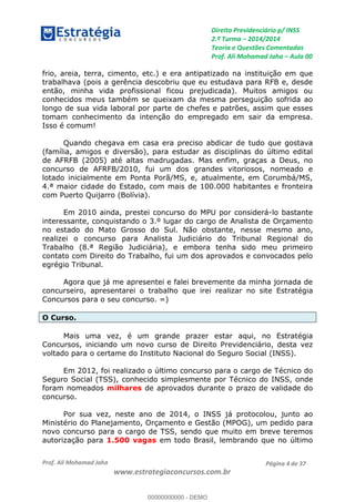 Direito Previdenciário p/ INSS
2.ª Turma 2014/2014
Teoria e Questões Comentadas
Prof. Ali Mohamad Jaha Aula 00
Prof. Ali Mohamad Jaha
www.estrategiaconcursos.com.br
Página 4 de 37
frio, areia, terra, cimento, etc.) e era antipatizado na instituição em que
trabalhava (pois a gerência descobriu que eu estudava para RFB e, desde
então, minha vida profissional ficou prejudicada). Muitos amigos ou
conhecidos meus também se queixam da mesma perseguição sofrida ao
longo de sua vida laboral por parte de chefes e patrões, assim que esses
tomam conhecimento da intenção do empregado em sair da empresa.
Isso é comum!
Quando chegava em casa era preciso abdicar de tudo que gostava
(família, amigos e diversão), para estudar as disciplinas do último edital
de AFRFB (2005) até altas madrugadas. Mas enfim, graças a Deus, no
concurso de AFRFB/2010, fui um dos grandes vitoriosos, nomeado e
lotado inicialmente em Ponta Porã/MS, e, atualmente, em Corumbá/MS,
4.ª maior cidade do Estado, com mais de 100.000 habitantes e fronteira
com Puerto Quijarro (Bolívia).
Em 2010 ainda, prestei concurso do MPU por considerá-lo bastante
interessante, conquistando o 3.º lugar do cargo de Analista de Orçamento
no estado do Mato Grosso do Sul. Não obstante, nesse mesmo ano,
realizei o concurso para Analista Judiciário do Tribunal Regional do
Trabalho (8.ª Região Judiciária), e embora tenha sido meu primeiro
contato com Direito do Trabalho, fui um dos aprovados e convocados pelo
egrégio Tribunal.
Agora que já me apresentei e falei brevemente da minha jornada de
concurseiro, apresentarei o trabalho que irei realizar no site Estratégia
Concursos para o seu concurso. =)
O Curso.
Mais uma vez, é um grande prazer estar aqui, no Estratégia
Concursos, iniciando um novo curso de Direito Previdenciário, desta vez
voltado para o certame do Instituto Nacional do Seguro Social (INSS).
Em 2012, foi realizado o último concurso para o cargo de Técnico do
Seguro Social (TSS), conhecido simplesmente por Técnico do INSS, onde
foram nomeados milhares de aprovados durante o prazo de validade do
concurso.
Por sua vez, neste ano de 2014, o INSS já protocolou, junto ao
Ministério do Planejamento, Orçamento e Gestão (MPOG), um pedido para
novo concurso para o cargo de TSS, sendo que muito em breve teremos
autorização para 1.500 vagas em todo Brasil, lembrando que no último
00000000000
00000000000 - DEMO
 