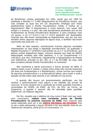 Direito Previdenciário p/ INSS
2.ª Turma 2014/2014
Teoria e Questões Comentadas
Prof. Ali Mohamad Jaha Aula 00
Prof. Ali Mohamad Jaha
www.estrategiaconcursos.com.br
Página 6 de 37
de Benefícios), ambas publicadas em 1991, sendo que em 1999 foi
publicado o Decreto n.º 3.048 (Regulamento da Previdência Social), que
veio compilar as duas leis em um documento infralegal com maior
detalhamento sobre o Direito Previdenciário. Então, é melhor ler o
Regulamento? Não! O Regulamento é muito extenso, com quase 400
artigos e 5 anexos, e o pior, não está devidamente atualizado com as leis
fundamentais do Direito Previdenciário Brasileiro. E para complicar mais
um pouco, a Lei n.º 8.212 e Lei n.º 8.213 passaram por atualizações
recentes que não foram incorporadas ao Regulamento, que por sua vez,
também sofreu algumas alterações há alguns anos, e também não foram
suprimidas das duas leis. =(
Além de todo exposto, recentemente tivemos algumas novidades
interessantes no que tange à legislação previdenciária: foi publicada a
Medida Provisória n.º 619/2013 (convertida na Lei n.º 12.873/2013), que
alterou muitos dispositivos legais, inclusive daquele que trata do Salário
Maternidade recebido pela mãe adotante, e a Lei Complementar n.º
142/2013, que veio, finalmente, regulamentar a Aposentadoria da Pessoa
com Deficiência, prevista no Art. 201, § 1.º da CF/1988. Ou seja, está
bem complexo estudar Direito Previdenciário no momento!
Mas mantenha a calma concurseiro e futuro servidor do INSS. O
objetivo deste curso é realizar o cotejo entre essas três normas essenciais
(as duas leis fundamentais e o Regulamento), outras normas que tratam
de assuntos previdenciários e a jurisprudência pátria, para trazer a você a
posição correta sobre cada assunto a ser cobrado em sua prova.
E quando não houver um posicionamento pacificado, vou lhe
mostrar o posicionamento mais seguro a ser adotado nas provas do
concurso. O curso contará com a resolução de muitas questões recentes e
comentadas do CESPE, da ESAF, da FCC, da FGV, da Funrio, da
Cesgranrio, e quando o assunto não for abordado pelas questões
disponíveis, irei elaborar algumas.
Por fim, ressalto que o objetivo do meu curso é fazer com que você,
caro concurseiro, realize uma excelente prova de Direito
Previdenciário no próximo concurso do INSS. Esse material está
sendo elaborado para ser o seu ÚNICO MATERIAL DE ESTUDOS! Pois
eu sei o quão estressante e pouco eficiente é ter que estudar mais de um
material por disciplina, afinal já fui um concurseiro. =)
00000000000
00000000000 - DEMO
 