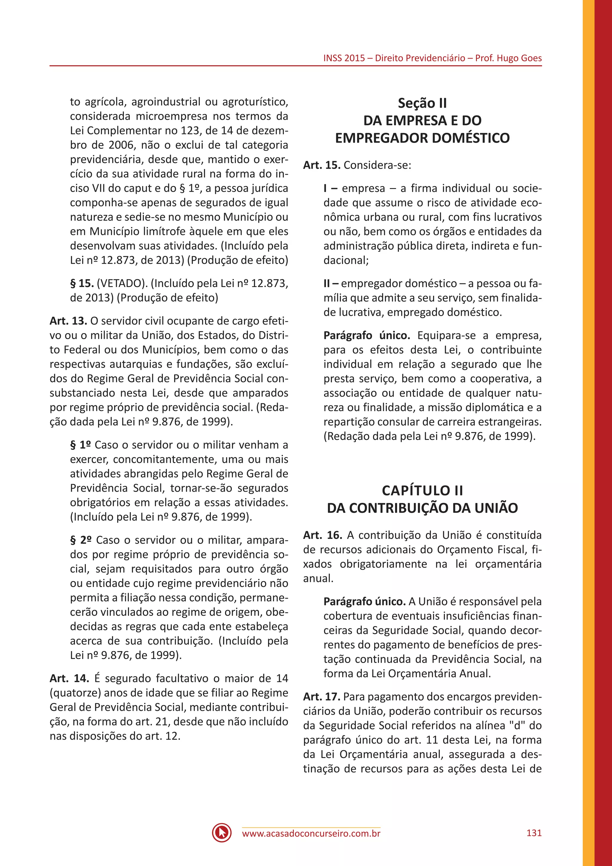 INSS 2015 – Direito Previdenciário – Prof. Hugo Goes
www.acasadoconcurseiro.com.br 131
to agrícola, agroindustrial ou agroturístico,
considerada microempresa nos termos da
Lei Complementar no 123, de 14 de dezem-
bro de 2006, não o exclui de tal categoria
previdenciária, desde que, mantido o exer-
cício da sua atividade rural na forma do in-
ciso VII do caput e do § 1º, a pessoa jurídica
componha-se apenas de segurados de igual
natureza e sedie-se no mesmo Município ou
em Município limítrofe àquele em que eles
desenvolvam suas atividades. (Incluído pela
Lei nº 12.873, de 2013) (Produção de efeito)
§ 15. (VETADO). (Incluído pela Lei nº 12.873,
de 2013) (Produção de efeito)
Art. 13. O servidor civil ocupante de cargo efeti-
vo ou o militar da União, dos Estados, do Distri-
to Federal ou dos Municípios, bem como o das
respectivas autarquias e fundações, são excluí-
dos do Regime Geral de Previdência Social con-
substanciado nesta Lei, desde que amparados
por regime próprio de previdência social. (Reda-
ção dada pela Lei nº 9.876, de 1999).
§ 1º Caso o servidor ou o militar venham a
exercer, concomitantemente, uma ou mais
atividades abrangidas pelo Regime Geral de
Previdência Social, tornar-se-ão segurados
obrigatórios em relação a essas atividades.
(Incluído pela Lei nº 9.876, de 1999).
§ 2º Caso o servidor ou o militar, ampara-
dos por regime próprio de previdência so-
cial, sejam requisitados para outro órgão
ou entidade cujo regime previdenciário não
permita a filiação nessa condição, permane-
cerão vinculados ao regime de origem, obe-
decidas as regras que cada ente estabeleça
acerca de sua contribuição. (Incluído pela
Lei nº 9.876, de 1999).
Art. 14. É segurado facultativo o maior de 14
(quatorze) anos de idade que se filiar ao Regime
Geral de Previdência Social, mediante contribui-
ção, na forma do art. 21, desde que não incluído
nas disposições do art. 12.
Seção II
DA EMPRESA E DO
EMPREGADOR DOMÉSTICO
Art. 15. Considera-se:
I – empresa – a firma individual ou socie-
dade que assume o risco de atividade eco-
nômica urbana ou rural, com fins lucrativos
ou não, bem como os órgãos e entidades da
administração pública direta, indireta e fun-
dacional;
II – empregador doméstico – a pessoa ou fa-
mília que admite a seu serviço, sem finalida-
de lucrativa, empregado doméstico.
Parágrafo único. Equipara-se a empresa,
para os efeitos desta Lei, o contribuinte
individual em relação a segurado que lhe
presta serviço, bem como a cooperativa, a
associação ou entidade de qualquer natu-
reza ou finalidade, a missão diplomática e a
repartição consular de carreira estrangeiras.
(Redação dada pela Lei nº 9.876, de 1999).
CAPÍTULO II
DA CONTRIBUIÇÃO DA UNIÃO
Art. 16. A contribuição da União é constituída
de recursos adicionais do Orçamento Fiscal, fi-
xados obrigatoriamente na lei orçamentária
anual.
Parágrafo único. A União é responsável pela
cobertura de eventuais insuficiências finan-
ceiras da Seguridade Social, quando decor-
rentes do pagamento de benefícios de pres-
tação continuada da Previdência Social, na
forma da Lei Orçamentária Anual.
Art. 17. Para pagamento dos encargos previden-
ciários da União, poderão contribuir os recursos
da Seguridade Social referidos na alínea "d" do
parágrafo único do art. 11 desta Lei, na forma
da Lei Orçamentária anual, assegurada a des-
tinação de recursos para as ações desta Lei de
 